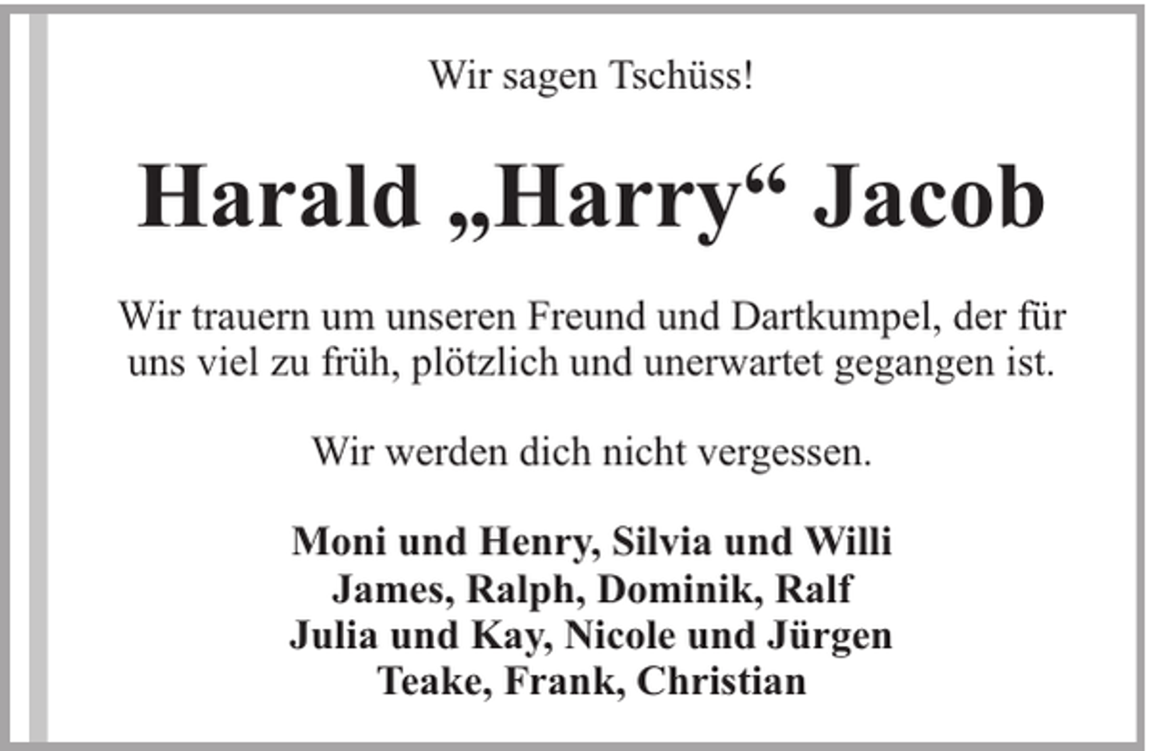 <p>Wir sagen Tschüss!</p><p>Harald „Harry“ Jacob<br />Wir trauern um unseren Freund und Dartkumpel, der für<br />uns viel zu früh, plötzlich und unerwartet gegangen ist.<br />Wir werden dich nicht vergessen.<br />Moni und Henry, Silvia und Willi<br />James, Ralph, Dominik, Ralf<br />Julia und Kay, Nicole und Jürgen<br />Teake, Frank, Christian</p>