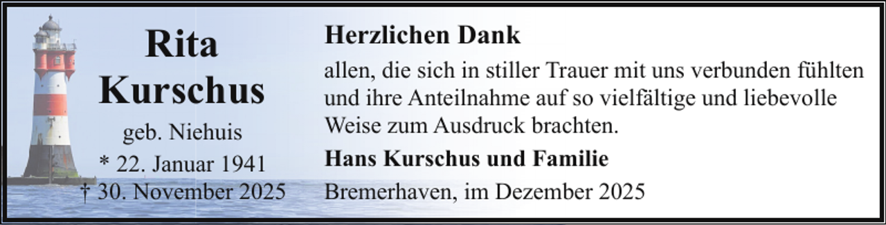<p>Rita<br />Kurschus</p><p>geb. Niehuis<br />* 22. Januar 1941<br />† 30. November 2025</p><p>Herzlichen Dank<br />allen, die sich in stiller Trauer mit uns verbunden fühlten<br />und ihre Anteilnahme auf so vielfältige und liebevolle<br />Weise zum Ausdruck brachten.<br />Hans Kurschus und Familie<br />Bremerhaven, im Dezember 2025</p>