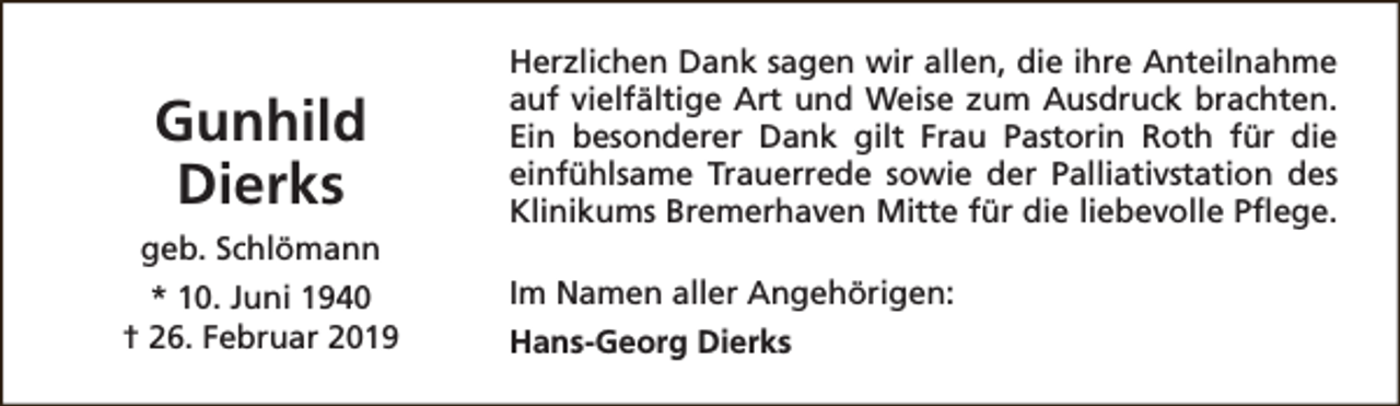 <p>Gunhild<br />Dierks<br />geb. Schlömann<br />* 10. Juni 1940<br />† 26. Februar 2019</p><p>Herzlichen Dank sagen wir allen, die ihre Anteilnahme<br />auf vielfältige Art und Weise zum Ausdruck brachten.<br />Ein besonderer Dank gilt Frau Pastorin Roth für die<br />einfühlsame Trauerrede sowie der Palliativstation des<br />Klinikums Bremerhaven Mitte für die liebevolle Pflege.<br />Im Namen aller Angehörigen:<br />Hans-Georg Dierks</p>