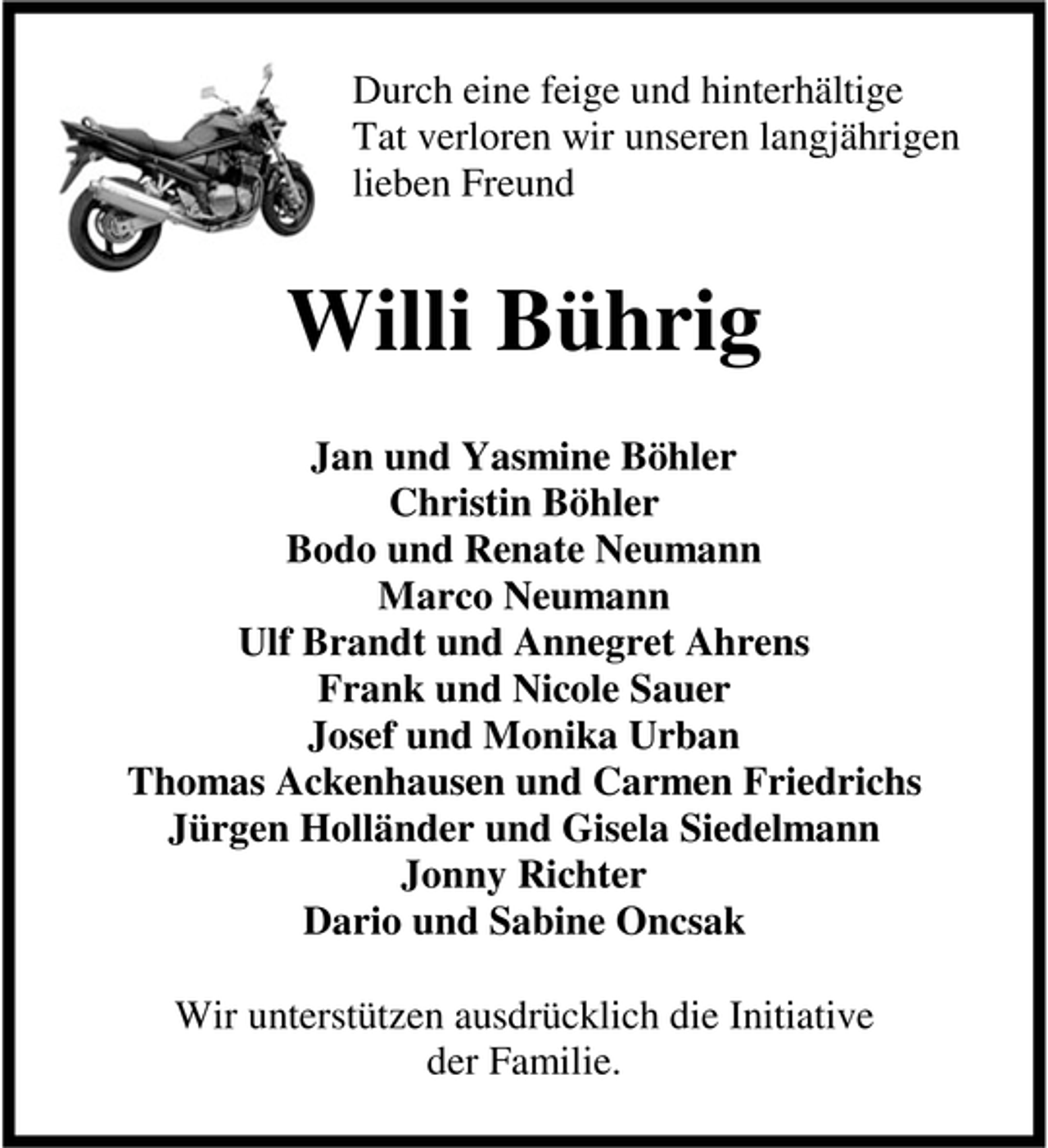 <p>Durch eine feige und hinterhältige<br />Tat verloren wir unseren langjährigen<br />lieben Freund</p><p>Willi Bührig<br />Jan und Yasmine Böhler<br />Christin Böhler<br />Bodo und Renate Neumann<br />Marco Neumann<br />Ulf Brandt und Annegret Ahrens<br />Frank und Nicole Sauer<br />Josef und Monika Urban<br />Thomas Ackenhausen und Carmen Friedrichs<br />Jürgen Holländer und Gisela Siedelmann<br />Jonny Richter<br />Dario und Sabine Oncsak<br />Wir unterstützen ausdrücklich die Initiative<br />der Familie.</p>