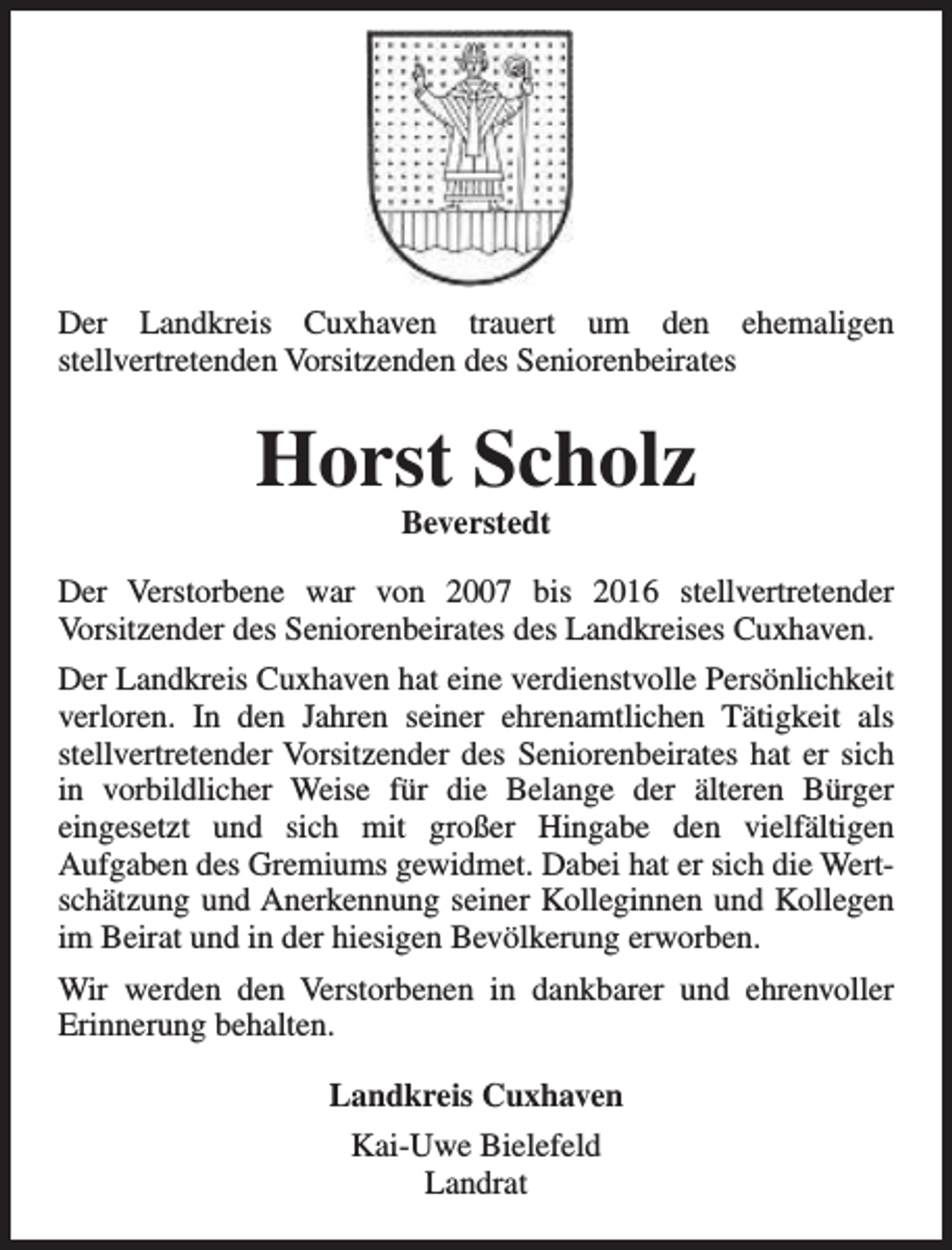 <p>Der Landkreis Cuxhaven trauert um den ehemaligen<br />stellvertretenden Vorsitzenden des Seniorenbeirates</p><p>Horst Scholz<br />Beverstedt</p><p>Der Verstorbene war von 2007 bis 2016 stellvertretender<br />Vorsitzender des Seniorenbeirates des Landkreises Cuxhaven.<br />Der Landkreis Cuxhaven hat eine verdienstvolle Persönlichkeit<br />verloren. In den Jahren seiner ehrenamtlichen Tätigkeit als<br />stellvertretender Vorsitzender des Seniorenbeirates hat er sich<br />in vorbildlicher Weise für die Belange der älteren Bürger<br />eingesetzt und sich mit großer Hingabe den vielfältigen<br />Aufgaben des Gremiums gewidmet. Dabei hat er sich die Wertschätzung und Anerkennung seiner Kolleginnen und Kollegen<br />im Beirat und in der hiesigen Bevölkerung erworben.<br />Wir werden den Verstorbenen in dankbarer und ehrenvoller<br />Erinnerung behalten.<br />Landkreis Cuxhaven<br />Kai-Uwe Bielefeld<br />Landrat</p>