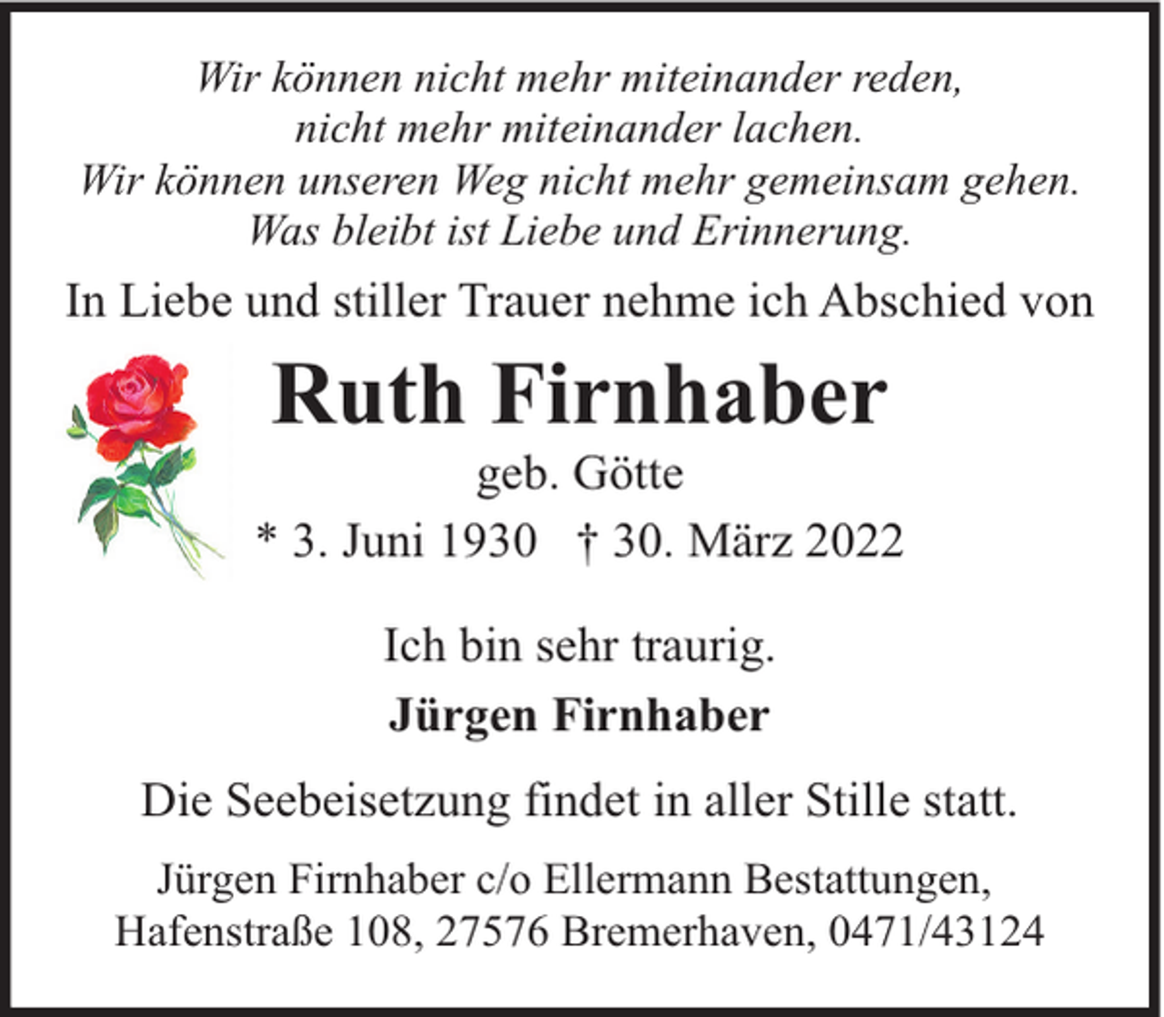 <p>Wir können nicht mehr miteinander reden,<br />nicht mehr miteinander lachen.<br />Wir können unseren Weg nicht mehr gemeinsam gehen.<br />Was bleibt ist Liebe und Erinnerung.</p><p>In Liebe und stiller Trauer nehme ich Abschied von</p><p>Ruth Firnhaber</p><p>geb. Götte<br />* 3. Juni 1930 † 30. März 2022<br />Ich bin sehr traurig.<br />Jürgen Firnhaber<br />Die Seebeisetzung findet in aller Stille statt.<br />Jürgen Firnhaber c/o Ellermann Bestattungen,<br />Hafenstraße 108, 27576 Bremerhaven, 0471/43124</p>