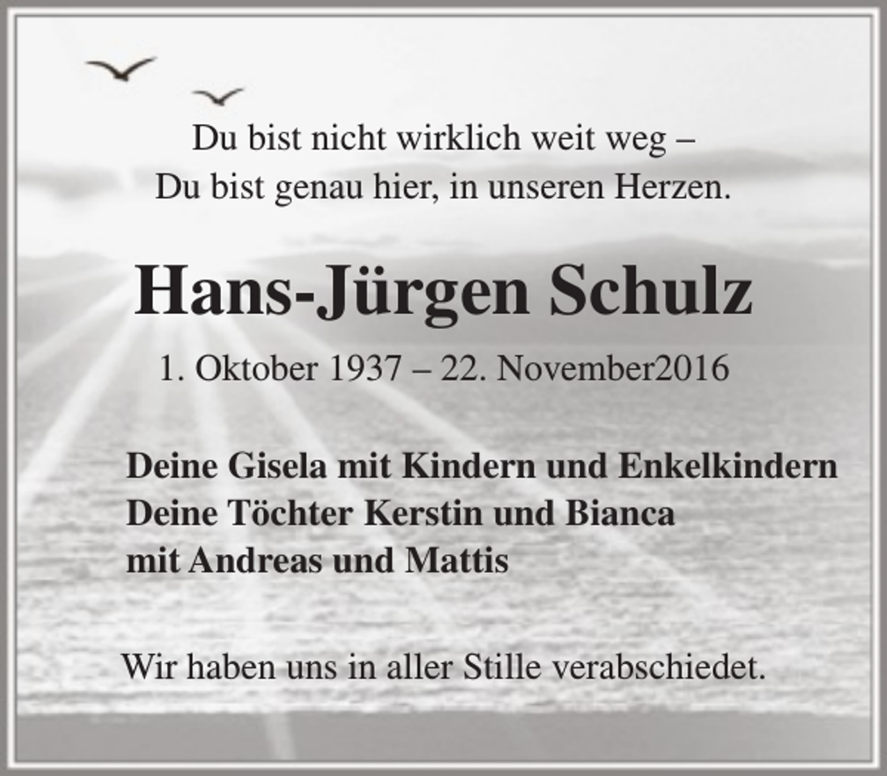 <p>Du bist nicht wirklich weit weg –<br />Du bist genau hier, in unseren Herzen.</p><p>Hans-Jürgen Schulz<br />1. Oktober 1937 – 22. November2016<br />Deine Gisela mit Kindern und Enkelkindern<br />Deine Töchter Kerstin und Bianca<br />mit Andreas und Mattis<br />Wir haben uns in aller Stille verabschiedet.</p>