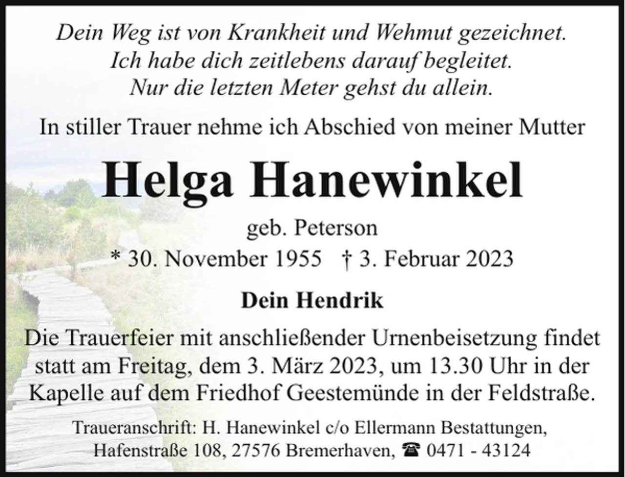 <p>Dein Weg ist von Krankheit und Wehmut gezeichnet.<br />Ich habe dich zeitlebens darauf begleitet.<br />Nur die letzten Meter gehst du allein.<br />In stiller Trauer nehme ich Abschied von meiner Mutter</p><p>Helga Hanewinkel<br />geb. Peterson<br />* 30. November 1955 † 3. Februar 2023<br />Dein Hendrik<br />Die Trauerfeier mit anschließender Urnenbeisetzung findet<br />statt am Freitag, dem 3. März 2023, um 13.30 Uhr in der<br />Kapelle auf dem Friedhof Geestemünde in der Feldstraße.<br />Traueranschrift: H. Hanewinkel c/o Ellermann Bestattungen,<br />Hafenstraße 108, 27576 Bremerhaven, ( 0471 - 43124</p>