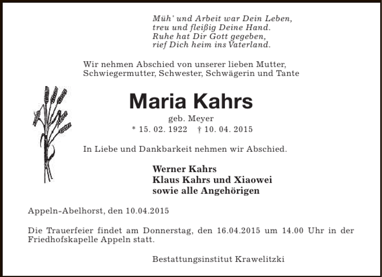 <p>Müh' und Arbeit war Dein Leben,<br />treu und fleißig Deine Hand.<br />Ruhe hat Dir Gott gegeben,<br />rief Dich heim ins Vaterland.<br />Wir nehmen Abschied von unserer lieben Mutter,<br />Schwiegermutter, Schwester, Schwägerin und Tante</p><p>Maria Kahrs<br />geb. Meyer<br />* 15. 02. 1922 † 10. 04. 2015</p><p>In Liebe und Dankbarkeit nehmen wir Abschied.</p><p>Werner Kahrs<br />Klaus Kahrs und Xiaowei<br />sowie alle Angehörigen<br />Appeln-Abelhorst, den 10.04.2015<br />Die Trauerfeier findet am Donnerstag, den 16.04.2015 um 14.00 Uhr in der<br />Friedhofskapelle Appeln statt.<br />Bestattungsinstitut Krawelitzki</p>