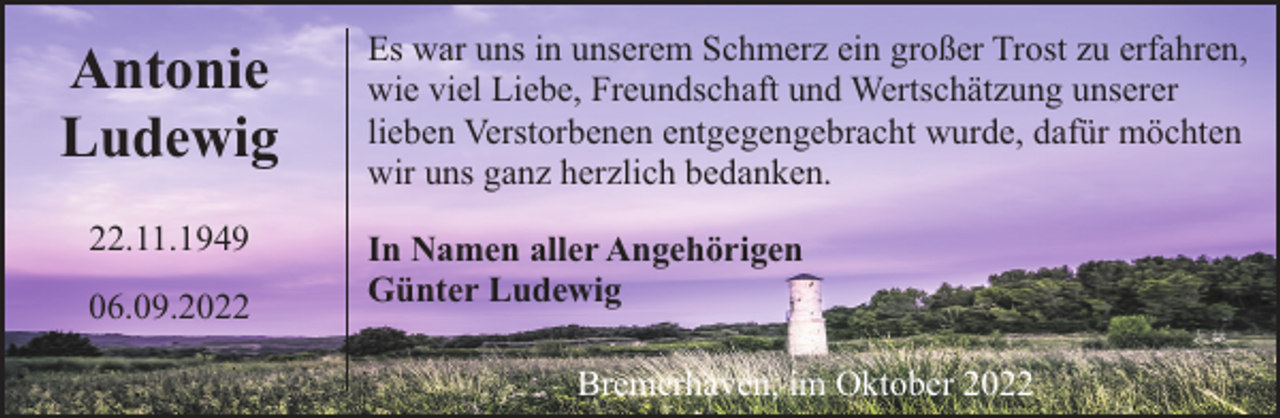 <p>Antonie<br />Ludewig<br />22.11.1949<br />06.09.2022</p><p>Es war uns in unserem Schmerz ein großer Trost zu erfahren,<br />wie viel Liebe, Freundschaft und Wertschätzung unserer<br />lieben Verstorbenen entgegengebracht wurde, dafür möchten<br />wir uns ganz herzlich bedanken.<br />In Namen aller Angehörigen<br />Günter Ludewig<br />Bremerhaven, im Oktober 2022</p>