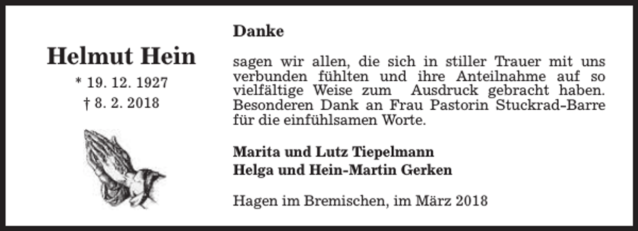 <p>Helmut Hein<br />* 19. 12. 1927<br />† 8. 2. 2018</p><p>Danke<br />sagen wir allen, die sich in stiller Trauer mit uns<br />verbunden fühlten und ihre Anteilnahme auf so<br />vielfältige Weise zum Ausdruck gebracht haben.<br />Besonderen Dank an Frau Pastorin Stuckrad-Barre<br />für die einfühlsamen Worte.<br />Marita und Lutz Tiepelmann<br />Helga und Hein-Martin Gerken<br />Hagen im Bremischen, im März 2018</p>