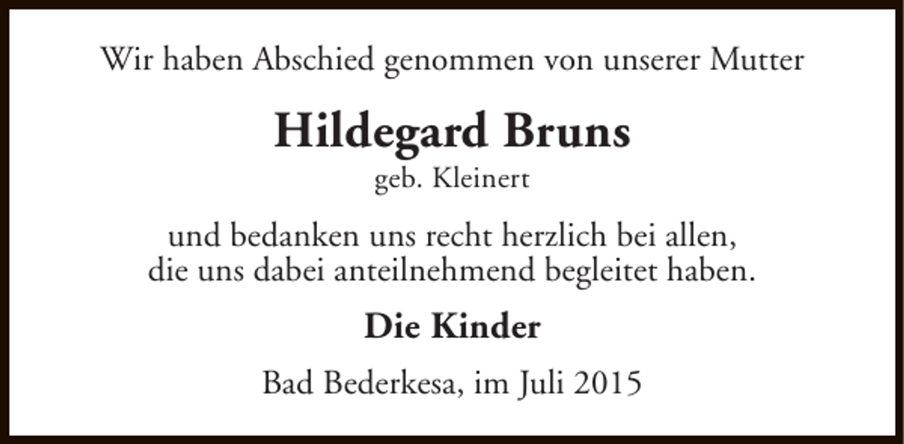 <p>Wir haben Abschied genommen von unserer Mutter</p><p>Hildegard Bruns<br />geb. Kleinert</p><p>und bedanken uns recht herzlich bei allen,<br />die uns dabei anteilnehmend begleitet haben.</p><p>Die Kinder<br />Bad Bederkesa, im Juli 2015</p>