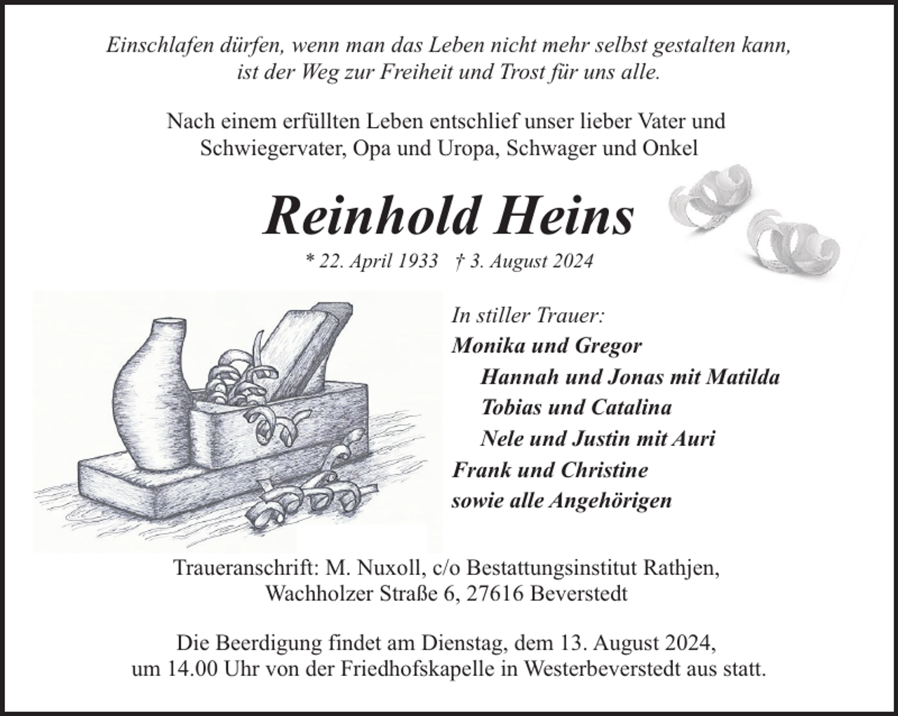 <p>Einschlafen dürfen, wenn man das Leben nicht mehr selbst gestalten kann,<br />ist der Weg zur Freiheit und Trost für uns alle.<br />Nach einem erfüllten Leben entschlief unser lieber Vater und<br />Schwiegervater, Opa und Uropa, Schwager und Onkel</p><p>Reinhold Heins<br />* 22. April 1933 † 3. August 2024</p><p>In stiller Trauer:<br />Monika und Gregor<br />Hannah und Jonas mit Matilda<br />Tobias und Catalina<br />Nele und Justin mit Auri<br />Frank und Christine<br />sowie alle Angehörigen<br />Traueranschrift: M. Nuxoll, c/o Bestattungsinstitut Rathjen,<br />Wachholzer Straße 6, 27616 Beverstedt<br />Die Beerdigung findet am Dienstag, dem 13. August 2024,<br />um 14.00 Uhr von der Friedhofskapelle in Westerbeverstedt aus statt.</p>
