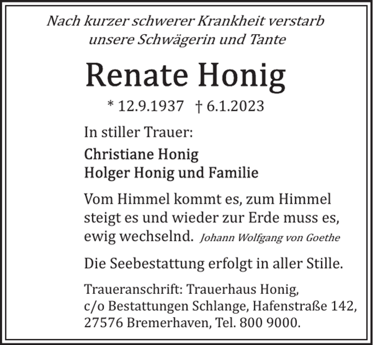 <p>Nach kurzer schwerer Krankheit verstarb<br />unsere Schwägerin und Tante</p><p>* 12.9.1937 † 6.1.2023<br />In stiller Trauer:</p><p>Vom Himmel kommt es, zum Himmel<br />steigt es und wieder zur Erde muss es,<br />ewig wechselnd. Johann Wolfgang von Goethe<br />Die Seebestattung erfolgt in aller Stille.<br />Traueranschrift: Trauerhaus Honig,<br />c/o Bestattungen Schlange, Hafenstraße 142,<br />27576 Bremerhaven, Tel. 800 9000.</p>