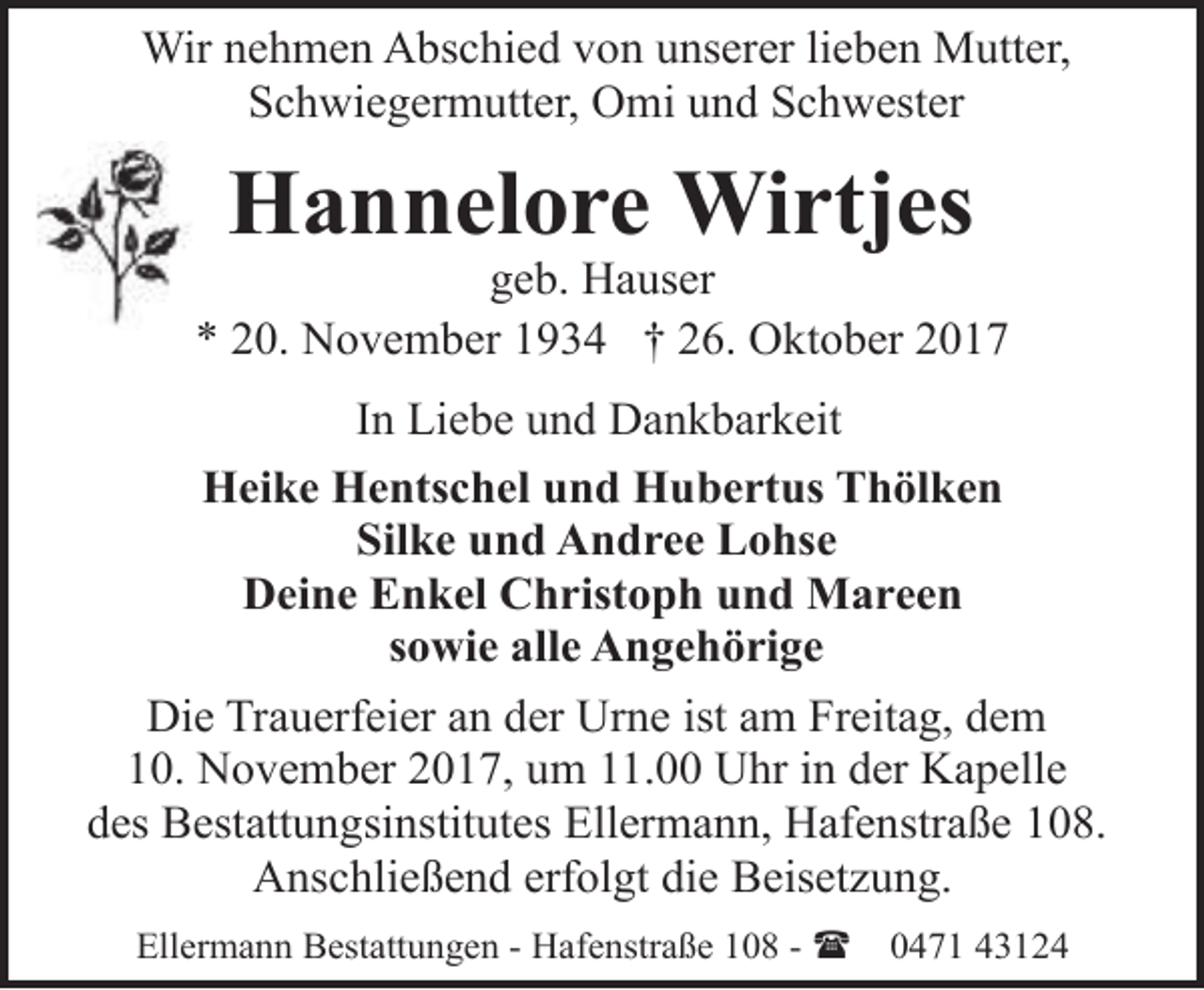 <p>Wir nehmen Abschied von unserer lieben Mutter,<br />Schwiegermutter, Omi und Schwester</p><p>Hannelore Wirtjes</p><p>geb. Hauser<br />* 20. November 1934 † 26. Oktober 2017<br />In Liebe und Dankbarkeit<br />Heike Hentschel und Hubertus Thölken<br />Silke und Andree Lohse<br />Deine Enkel Christoph und Mareen<br />sowie alle Angehörige<br />Die Trauerfeier an der Urne ist am Freitag, dem<br />10. November 2017, um 11.00 Uhr in der Kapelle<br />des Bestattungsinstitutes Ellermann, Hafenstraße 108.<br />Anschließend erfolgt die Beisetzung.<br />Ellermann Bestattungen - Hafenstraße 108 - (</p><p>0471 43124</p>