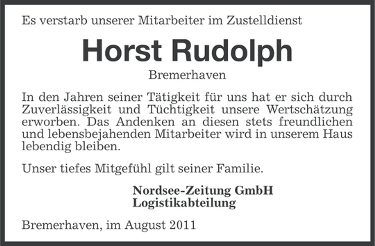 <p>Es verstarb unserer Mitarbeiter im Zustelldienst</p><p>Horst Rudolph<br />Bremerhaven<br />In den Jahren seiner Tätigkeit für uns hat er sich durch<br />Zuverlässigkeit und Tüchtigkeit unsere Wertschätzung<br />erworben. Das Andenken an diesen stets freundlichen<br />und lebensbejahenden Mitarbeiter wird in unserem Haus<br />lebendig bleiben.<br />Unser tiefes Mitgefühl gilt seiner Familie.<br />Nordsee-Zeitung GmbH<br />Logistikabteilung<br />Bremerhaven, im August 2011</p>