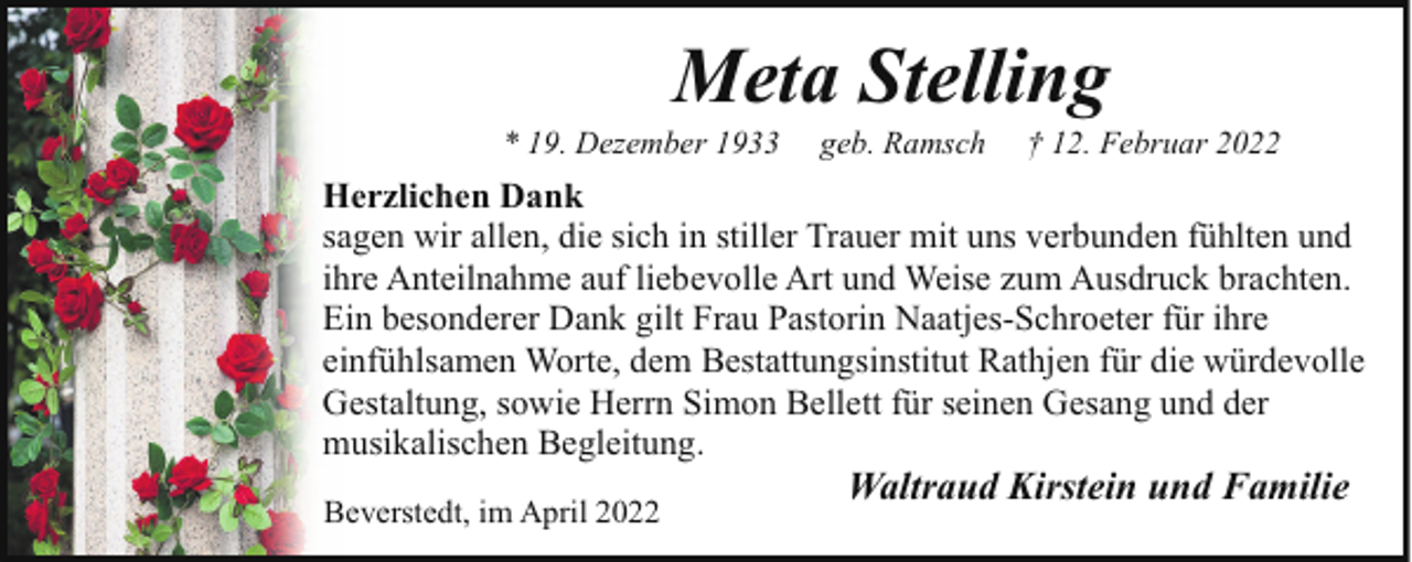 <p>Meta Stelling</p><p>* 19. Dezember 1933</p><p>geb. Ramsch</p><p>† 12. Februar 2022</p><p>Herzlichen Dank<br />sagen wir allen, die sich in stiller Trauer mit uns verbunden fühlten und<br />ihre Anteilnahme auf liebevolle Art und Weise zum Ausdruck brachten.<br />Ein besonderer Dank gilt Frau Pastorin Naatjes-Schroeter für ihre<br />einfühlsamen Worte, dem Bestattungsinstitut Rathjen für die würdevolle<br />Gestaltung, sowie Herrn Simon Bellett für seinen Gesang und der<br />musikalischen Begleitung.<br />Beverstedt, im April 2022</p><p>Waltraud Kirstein und Familie</p>