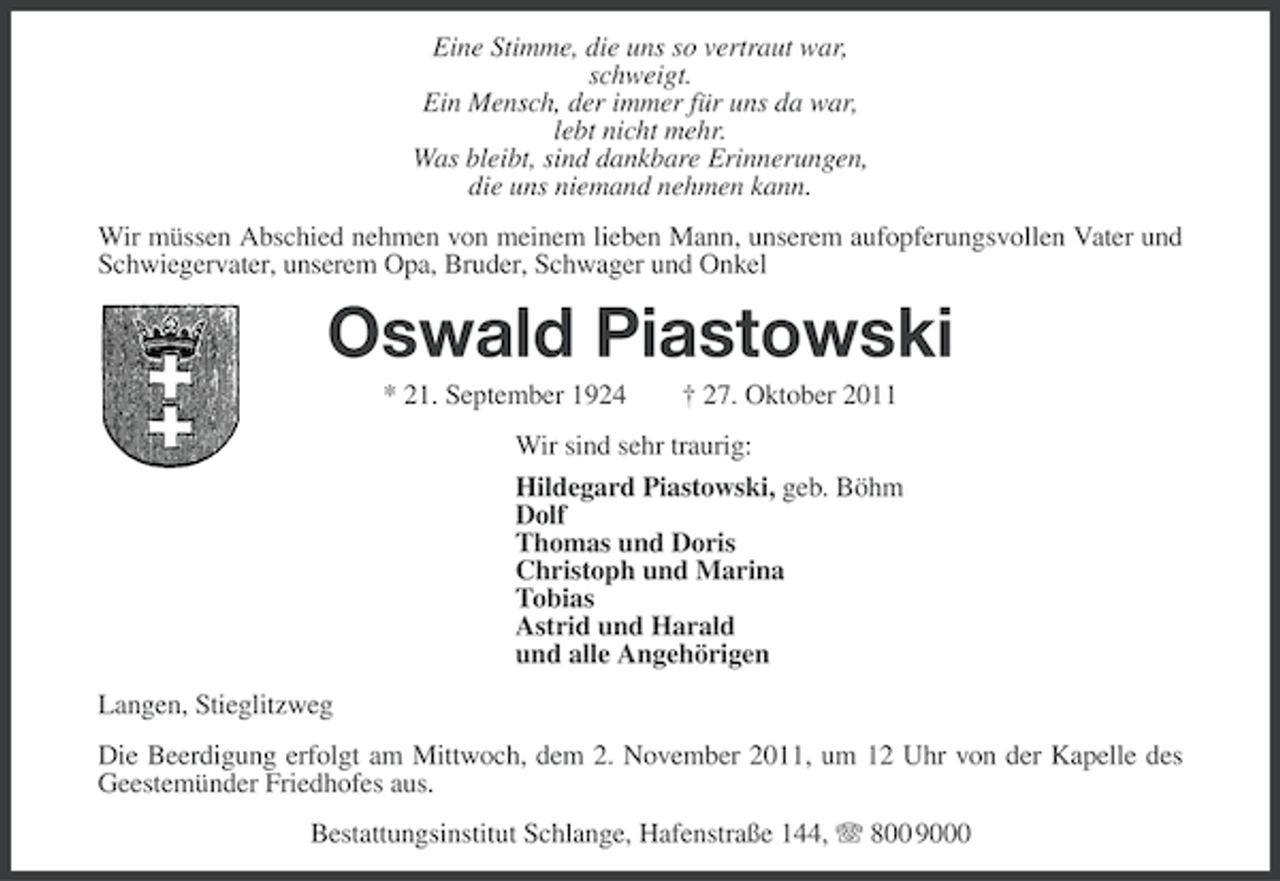 <p>Eine Stimme, die uns so vertraut war,<br />schweigt.<br />Ein Mensch, der immer für uns da war,<br />lebt nicht mehr.<br />Was bleibt, sind dankbare Erinnerungen,<br />die uns niemand nehmen kann.<br />Wir müssen Abschied nehmen von meinem lieben Mann, unserem aufopferungsvollen Vater und<br />Schwiegervater, unserem Opa, Bruder, Schwager und Onkel</p>
<p>Oswald Piastowski<br />* 21. September 1924</p>
<p>† 27. Oktober 2011</p>
<p>Wir sind sehr traurig:<br />Hildegard Piastowski, geb. Böhm<br />Dolf<br />Thomas und Doris<br />Christoph und Marina<br />Tobias<br />Astrid und Harald<br />und alle Angehörigen<br />Langen, Stieglitzweg<br />Die Beerdigung erfolgt am Mittwoch, dem 2. November 2011, um 12 Uhr von der Kapelle des<br />Geestemünder Friedhofes aus.<br />Bestattungsinstitut Schlange, Hafenstraße 144, 800 9000</p>