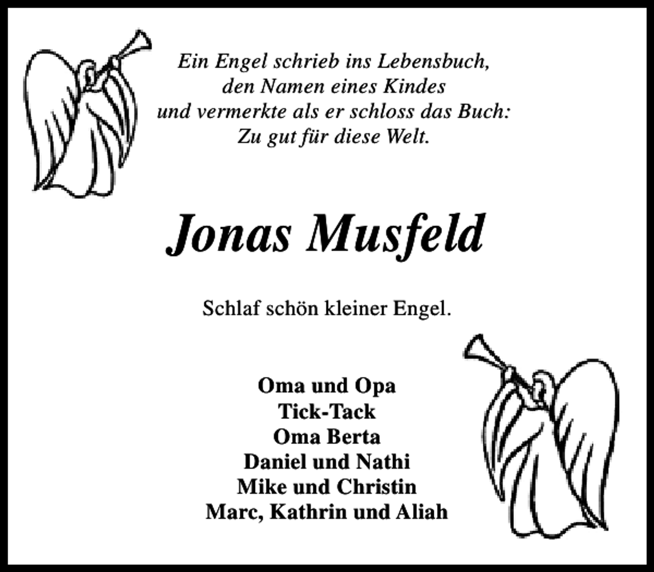 <p>Ein Engel schrieb ins Lebensbuch,<br />den Namen eines Kindes<br />und vermerkte als er schloss das Buch:<br />Zu gut für diese Welt.</p><p>Jonas Musfeld<br />Schlaf schön kleiner Engel.<br />Oma und Opa<br />Tick-Tack<br />Oma Berta<br />Daniel und Nathi<br />Mike und Christin<br />Marc, Kathrin und Aliah</p>