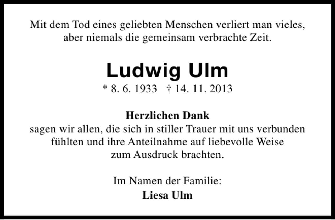 <p>Mit dem Tod eines geliebten Menschen verliert man vieles,<br />aber niemals die gemeinsam verbrachte Zeit.</p><p>Ludwig Ulm</p><p>* 8. 6. 1933 † 14. 11. 2013<br />Herzlichen Dank<br />sagen wir allen, die sich in stiller Trauer mit uns verbunden<br />fühlten und ihre Anteilnahme auf liebevolle Weise<br />zum Ausdruck brachten.<br />Im Namen der Familie:<br />Liesa Ulm</p>