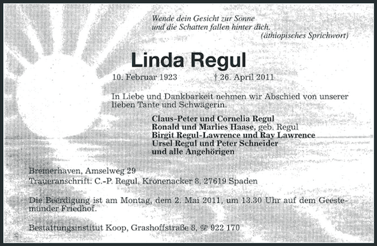 <p>Wende dein Gesicht zur Sonne und die Schatten fallen hinter dich. (äthiopisches Sprichwort)</p><p>Linda Regul<br />10. Februar 1923 † 26. April 2011 In Liebe und Dankbarkeit nehmen wir Abschied von unserer lieben Tante und Schwägerin. Claus-Peter und Cornelia Regul Ronald und Marlies Haase, geb. Regul Birgit Regul-Lawrence und Ray Lawrence Ursel Regul und Peter Schneider und alle Angehörigen Bremerhaven, Amselweg 29 Traueranschrift: C.-P. Regul, Kronenacker 8, 27619 Spaden Die Beerdigung ist am Montag, dem 2. Mai 2011, um 13.30 Uhr auf dem Geestemünder Friedhof. Bestattungsinstitut Koop, Grashoffstraße 8, 922 170</p>