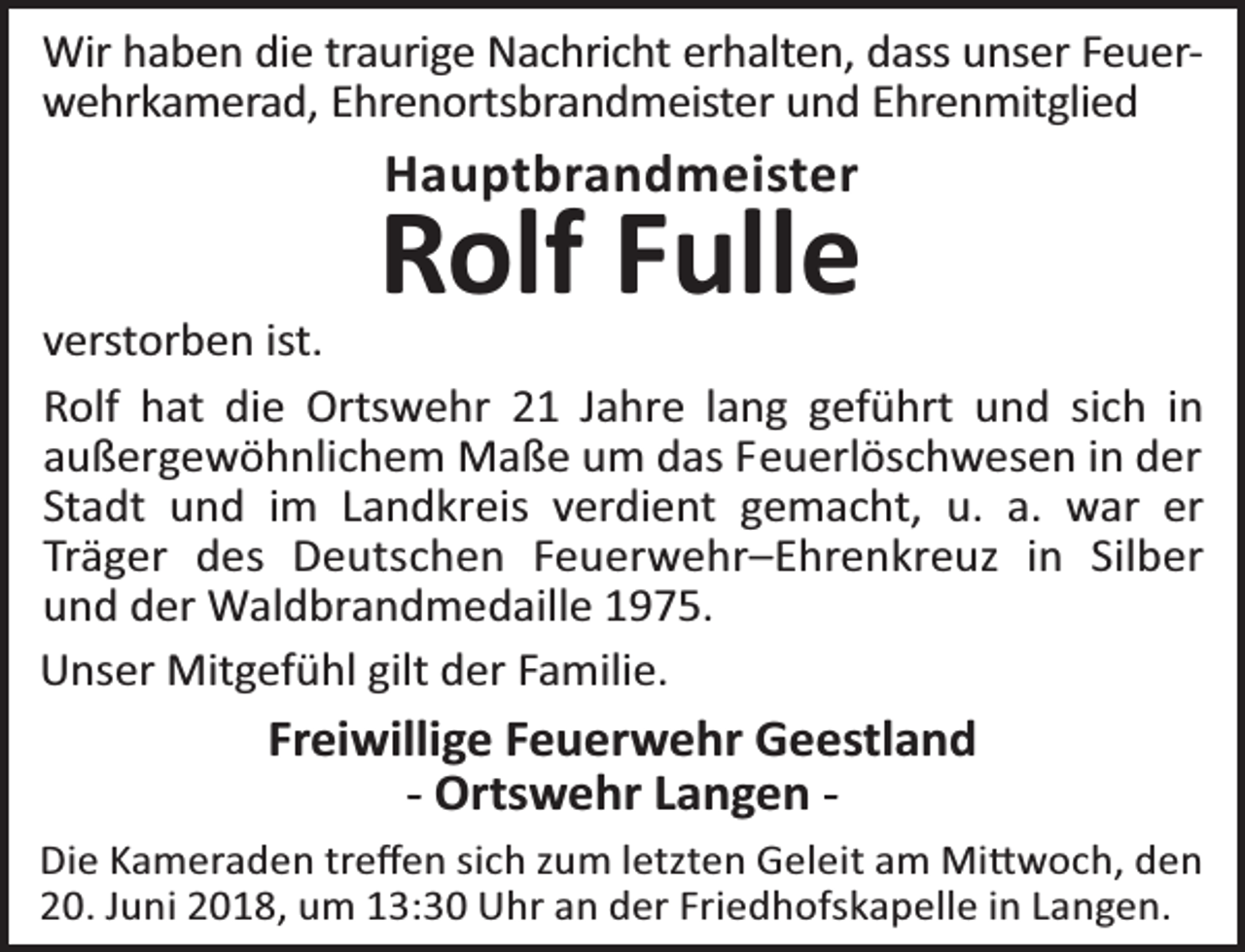 <p>Wir haben die traurige Nachricht erhalten, dass unser Feuerwehrkamerad, Ehrenortsbrandmeister und Ehrenmitglied</p><p>Hauptbrandmeister</p><p>Rolf Fulle</p><p>verstorben ist.<br />Rolf hat die Ortswehr 21 Jahre lang geführt und sich in<br />außergewöhnlichem Maße um das Feuerlöschwesen in der<br />Stadt und im Landkreis verdient gemacht, u. a. war er<br />Träger des Deutschen Feuerwehr–Ehrenkreuz in Silber<br />und der Waldbrandmedaille 1975.<br />Unser Mitgefühl gilt der Familie.</p><p>Freiwillige Feuerwehr Geestland<br />- Ortswehr Langen Die Kameraden treﬀen sich zum letzten Geleit am Mi woch, den<br />20. Juni 2018, um 13:30 Uhr an der Friedhofskapelle in Langen.</p>