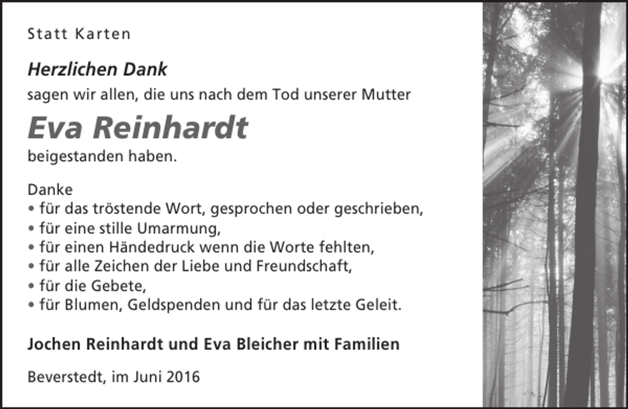 <p>Statt Karten</p><p>Herzlichen Dank<br />sagen wir allen, die uns nach dem Tod unserer Mutter</p><p>Eva Reinhardt<br />beigestanden haben.</p><p>Danke<br />• für das tröstende Wort, gesprochen oder geschrieben,<br />• für eine stille Umarmung,<br />• für einen Händedruck wenn die Worte fehlten,<br />• für alle Zeichen der Liebe und Freundschaft,<br />• für die Gebete,<br />• für Blumen, Geldspenden und für das letzte Geleit.</p><p>Jochen Reinhardt und Eva Bleicher mit Familien<br />Beverstedt, im Juni 2016</p>