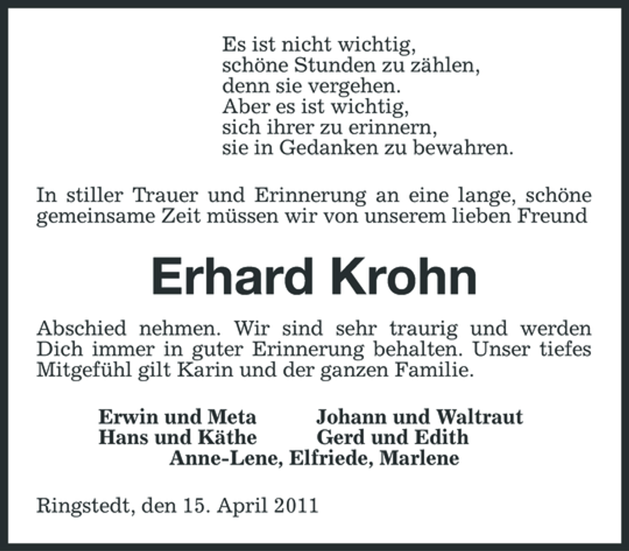 <p>Es ist nicht wichtig, schöne Stunden zu zählen, denn sie vergehen. Aber es ist wichtig, sich ihrer zu erinnern, sie in Gedanken zu bewahren. In stiller Trauer und Erinnerung an eine lange, schöne gemeinsame Zeit müssen wir von unserem lieben Freund</p><p>Erhard Krohn<br />Abschied nehmen. Wir sind sehr traurig und werden Dich immer in guter Erinnerung behalten. Unser tiefes Mitgefühl gilt Karin und der ganzen Familie. Erwin und Meta Johann und Waltraut Hans und Käthe Gerd und Edith Anne-Lene, Elfriede, Marlene Ringstedt, den 15. April 2011</p>