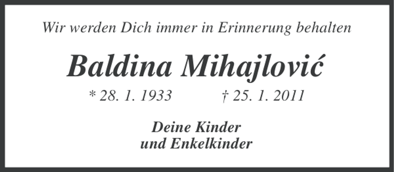 <p>Wir werden Dich immer in Erinnerung behalten</p><p>Baldina Mihajlovi´<br />c<br />* 28. 1. 1933</p><p>† 25. 1. 2011</p><p>Deine Kinder<br />und Enkelkinder</p>