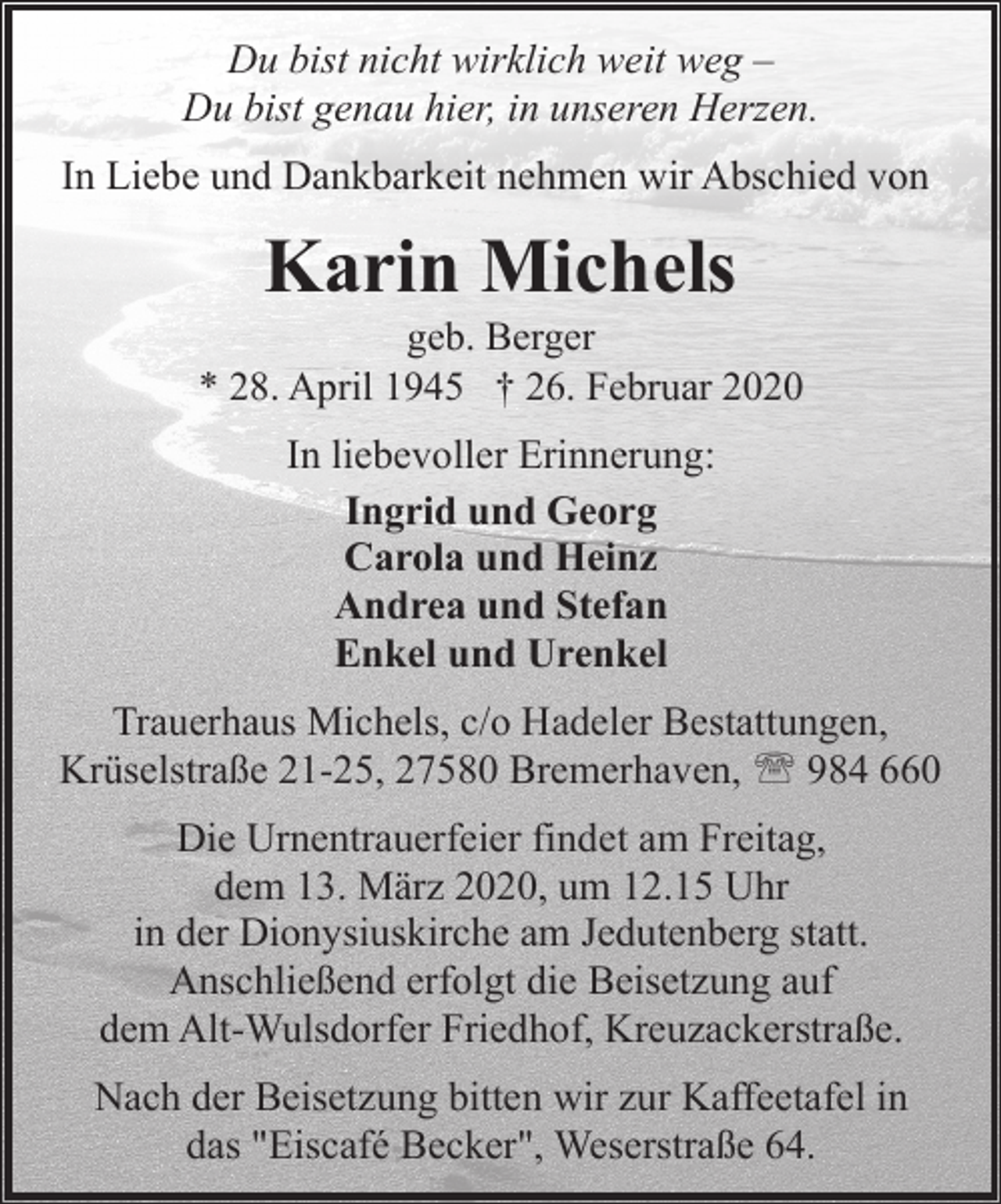 <p>Du bist nicht wirklich weit weg –<br />Du bist genau hier, in unseren Herzen.<br />In Liebe und Dankbarkeit nehmen wir Abschied von</p><p>Karin Michels</p><p>geb. Berger<br />* 28. April 1945 † 26. Februar 2020</p><p>In liebevoller Erinnerung:<br />Ingrid und Georg<br />Carola und Heinz<br />Andrea und Stefan<br />Enkel und Urenkel<br />Trauerhaus Michels, c/o Hadeler Bestattungen,<br />Krüselstraße 21-25, 27580 Bremerhaven, ' 984 660<br />Die Urnentrauerfeier findet am Freitag,<br />dem 13. März 2020, um 12.15 Uhr<br />in der Dionysiuskirche am Jedutenberg statt.<br />Anschließend erfolgt die Beisetzung auf<br />dem Alt-Wulsdorfer Friedhof, Kreuzackerstraße.<br />Nach der Beisetzung bitten wir zur Kaffeetafel in<br />das "Eiscafé Becker", Weserstraße 64.</p>