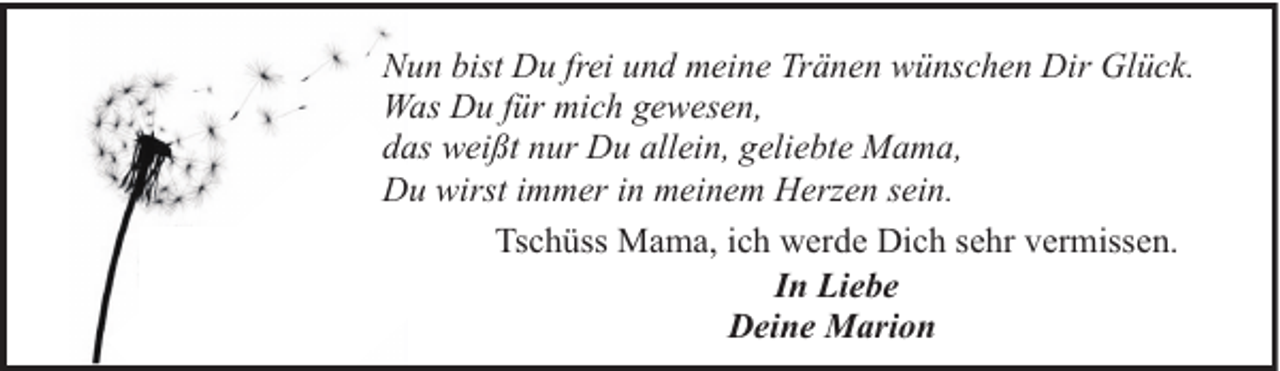 <p>Nun bist Du frei und meine Tränen wünschen Dir Glück.<br />Was Du für mich gewesen,<br />das weißt nur Du allein, geliebte Mama,<br />Du wirst immer in meinem Herzen sein.<br />Tschüss Mama, ich werde Dich sehr vermissen.<br />In Liebe<br />Deine Marion</p>