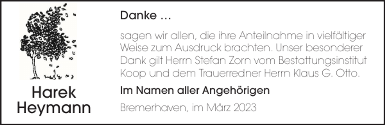<p>Danke …<br />sagen wir allen, die ihre Anteilnahme in vielfältiger<br />Weise zum Ausdruck brachten. Unser besonderer<br />Dank gilt Herrn Stefan Zorn vom Bestattungsinstitut<br />Koop und dem Trauerredner Herrn Klaus G. Otto.</p><p>Harek<br />Heymann</p><p>Im Namen aller Angehörigen<br />Bremerhaven, im März 2023</p>