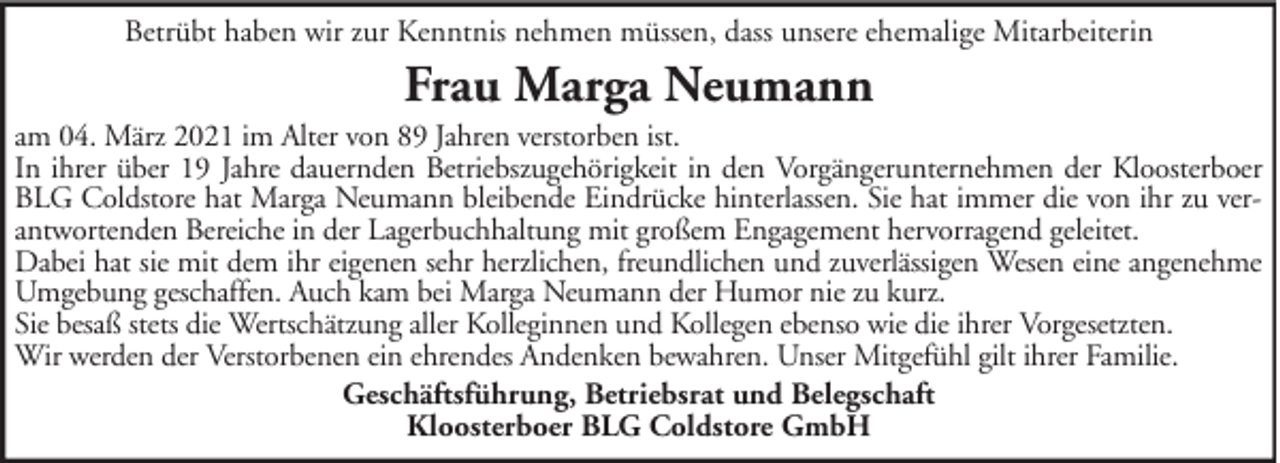 <p>Betrübt haben wir zur Kenntnis nehmen müssen, dass unsere ehemalige Mitarbeiterin</p><p>Frau Marga Neumann<br />am 04. März 2021 im Alter von 89 Jahren verstorben ist.<br />In ihrer über 19 Jahre dauernden Betriebszugehörigkeit in den Vorgängerunternehmen der Kloosterboer<br />BLG Coldstore hat Marga Neumann bleibende Eindrücke hinterlassen. Sie hat immer die von ihr zu verantwortenden Bereiche in der Lagerbuchhaltung mit großem Engagement hervorragend geleitet.<br />Dabei hat sie mit dem ihr eigenen sehr herzlichen, freundlichen und zuverlässigen Wesen eine angenehme<br />Umgebung geschaffen. Auch kam bei Marga Neumann der Humor nie zu kurz.<br />Sie besaß stets die Wertschätzung aller Kolleginnen und Kollegen ebenso wie die ihrer Vorgesetzten.<br />Wir werden der Verstorbenen ein ehrendes Andenken bewahren. Unser Mitgefühl gilt ihrer Familie.<br />Geschäftsführung, Betriebsrat und Belegschaft<br />Kloosterboer BLG Coldstore GmbH</p>