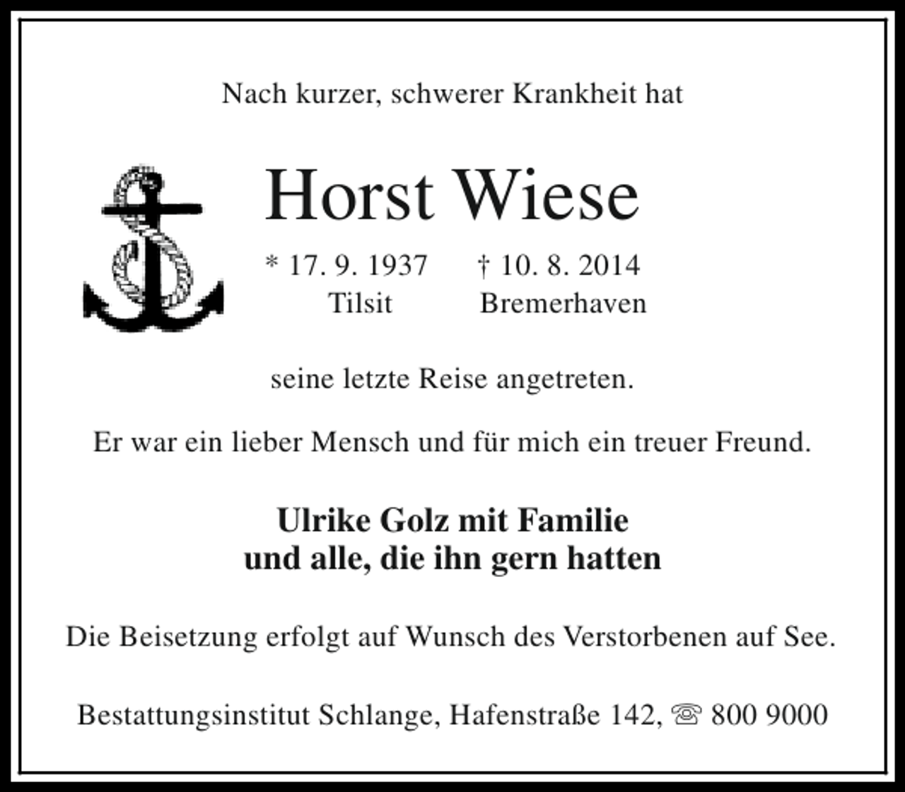 <p>Nach kurzer, schwerer Krankheit hat</p><p>Horst Wiese</p><p>* 17. 9. 1937<br />Tilsit</p><p>† 10. 8. 2014<br />Bremerhaven</p><p>seine letzte Reise angetreten.<br />Er war ein lieber Mensch und für mich ein treuer Freund.</p><p>Ulrike Golz mit Familie<br />und alle, die ihn gern hatten<br />Die Beisetzung erfolgt auf Wunsch des Verstorbenen auf See.<br />Bestattungsinstitut Schlange, Hafenstraße 142, s 800 9000</p>