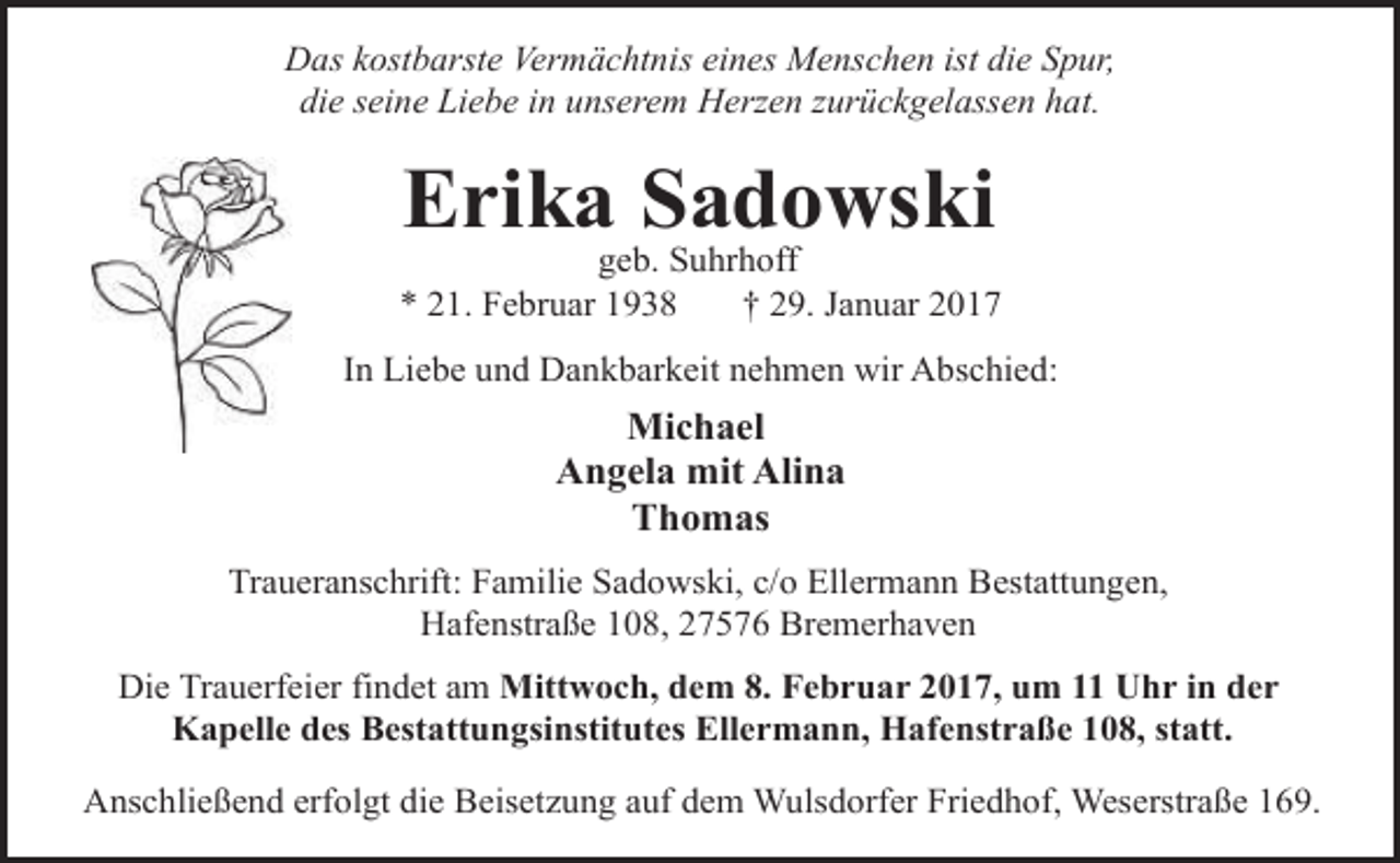 <p>Das kostbarste Vermächtnis eines Menschen ist die Spur,<br />die seine Liebe in unserem Herzen zurückgelassen hat.</p><p>Erika Sadowski</p><p>geb. Suhrhoff<br />* 21. Februar 1938<br />† 29. Januar 2017<br />In Liebe und Dankbarkeit nehmen wir Abschied:</p><p>Michael<br />Angela mit Alina<br />Thomas<br />Traueranschrift: Familie Sadowski, c/o Ellermann Bestattungen,<br />Hafenstraße 108, 27576 Bremerhaven<br />Die Trauerfeier findet am Mittwoch, dem 8. Februar 2017, um 11 Uhr in der<br />Kapelle des Bestattungsinstitutes Ellermann, Hafenstraße 108, statt.<br />Anschließend erfolgt die Beisetzung auf dem Wulsdorfer Friedhof, Weserstraße 169.</p>