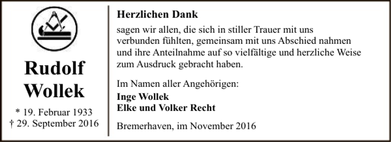 <p>Herzlichen Dank</p><p>Rudolf<br />Wollek<br />* 19. Februar 1933<br />† 29. September 2016</p><p>sagen wir allen, die sich in stiller Trauer mit uns<br />verbunden fühlten, gemeinsam mit uns Abschied nahmen<br />und ihre Anteilnahme auf so vielfältige und herzliche Weise<br />zum Ausdruck gebracht haben.</p><p>Im Namen aller Angehörigen:<br />Inge Wollek<br />Elke und Volker Recht<br />Bremerhaven, im November 2016</p>