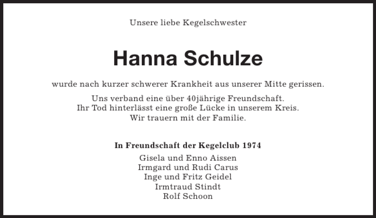 <p>Unsere liebe Kegelschwester</p><p>Hanna Schulze<br />wurde nach kurzer schwerer Krankheit aus unserer Mitte gerissen.<br />Uns verband eine über 40jährige Freundschaft.<br />Ihr Tod hinterlässt eine große Lücke in unserem Kreis.<br />Wir trauern mit der Familie.<br />In Freundschaft der Kegelclub 1974<br />Gisela und Enno Aissen<br />Irmgard und Rudi Carus<br />Inge und Fritz Geidel<br />Irmtraud Stindt<br />Rolf Schoon</p>