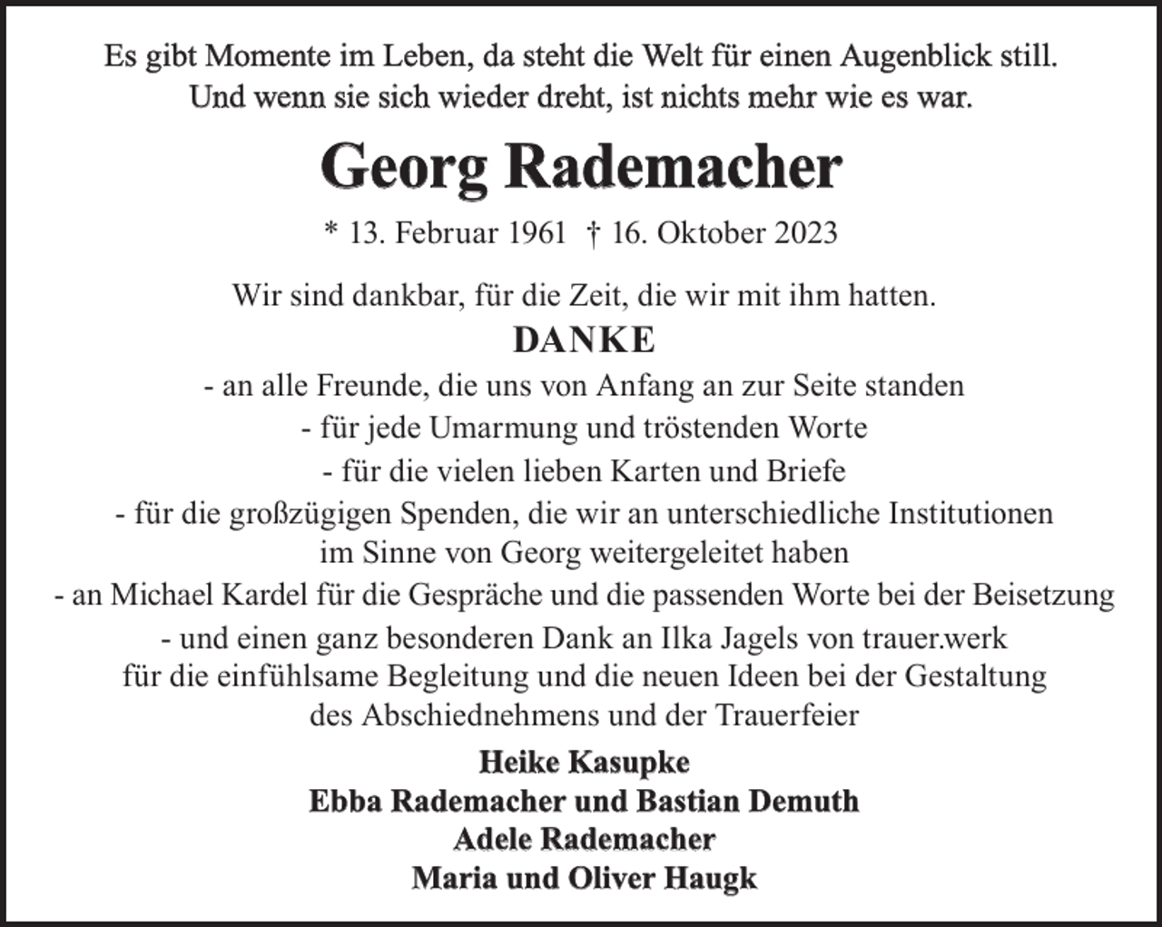 <p>Es gibt Momente im Leben, da steht die Welt für einen Augenblick still.<br />Und wenn sie sich wieder dreht, ist nichts mehr wie es war.</p><p>Georg Rademacher<br />* 13. Februar 1961 † 16. Oktober 2023<br />Wir sind dankbar, für die Zeit, die wir mit ihm hatten.</p><p>Danke</p><p>- an alle Freunde, die uns von Anfang an zur Seite standen<br />- für jede Umarmung und tröstenden Worte<br />- für die vielen lieben Karten und Briefe<br />- für die großzügigen Spenden, die wir an unterschiedliche Institutionen<br />im Sinne von Georg weitergeleitet haben<br />- an Michael Kardel für die Gespräche und die passenden Worte bei der Beisetzung<br />- und einen ganz besonderen Dank an Ilka Jagels von trauer.werk<br />für die einfühlsame Begleitung und die neuen Ideen bei der Gestaltung<br />des Abschiednehmens und der Trauerfeier<br />Heike kasupke<br />ebba Rademacher und Bastian Demuth<br />adele Rademacher<br />Maria und Oliver Haugk</p>
