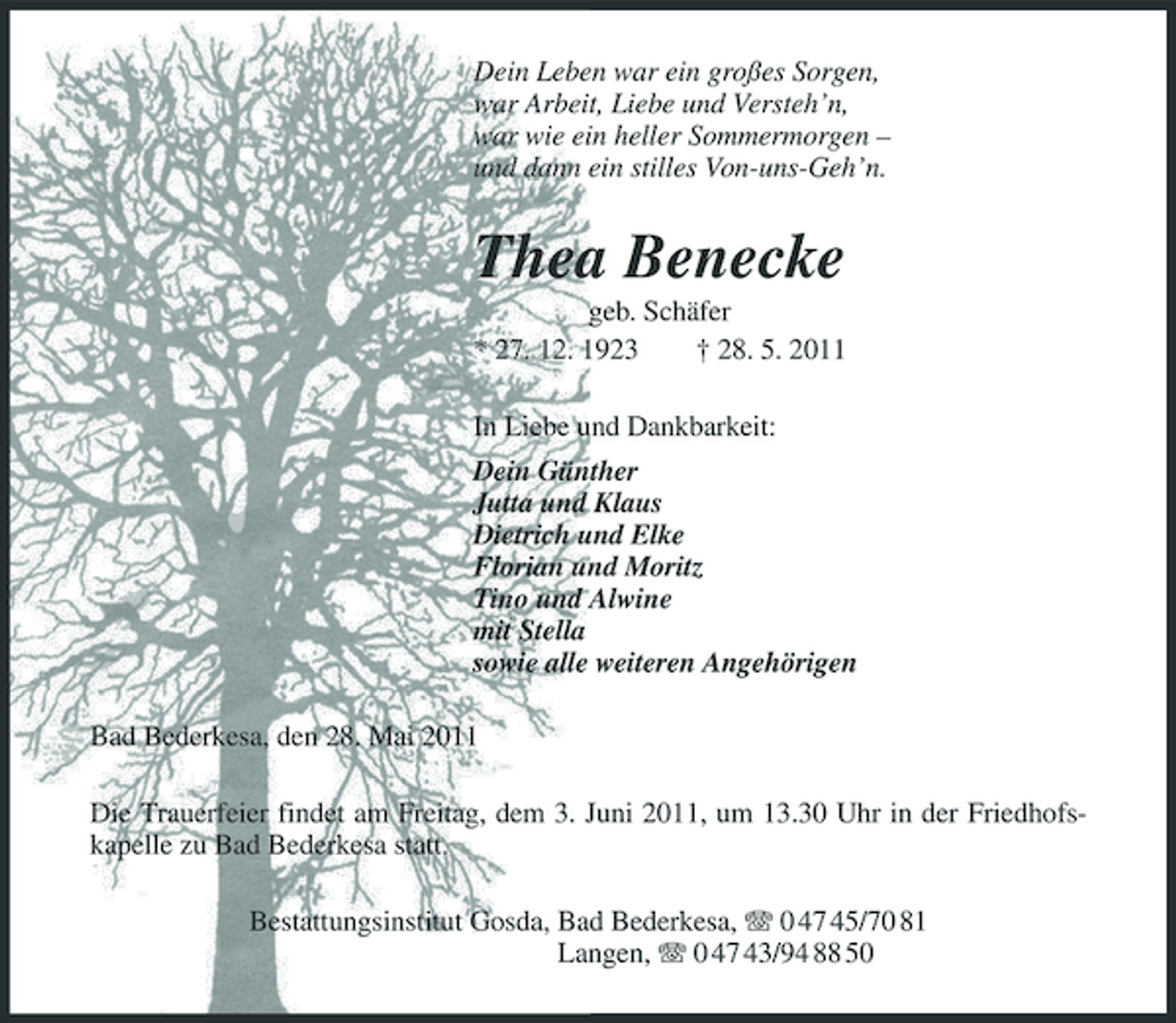 <p>Dein Leben war ein großes Sorgen, war Arbeit, Liebe und Versteh’n, war wie ein heller Sommermorgen – und dann ein stilles Von-uns-Geh’n.</p><p>Thea Benecke<br />geb. Schäfer * 27. 12. 1923 † 28. 5. 2011 In Liebe und Dankbarkeit: Dein Günther Jutta und Klaus Dietrich und Elke Florian und Moritz Tino und Alwine mit Stella sowie alle weiteren Angehörigen Bad Bederkesa, den 28. Mai 2011 Die Trauerfeier findet am Freitag, dem 3. Juni 2011, um 13.30 Uhr in der Friedhofskapelle zu Bad Bederkesa statt. Bestattungsinstitut Gosda, Bad Bederkesa, 0 47 45/70 81 Langen, 0 47 43/94 88 50</p>