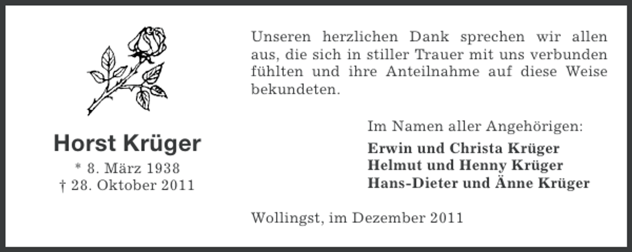 <p>Unseren herzlichen Dank sprechen wir allen<br />aus, die sich in stiller Trauer mit uns verbunden<br />fühlten und ihre Anteilnahme auf diese Weise<br />bekundeten.</p><p>Horst Krüger<br />* 8. März 1938<br />† 28. Oktober 2011</p><p>Im Namen aller Angehörigen:<br />Erwin und Christa Krüger<br />Helmut und Henny Krüger<br />Hans-Dieter und Änne Krüger<br />Wollingst, im Dezember 2011</p>