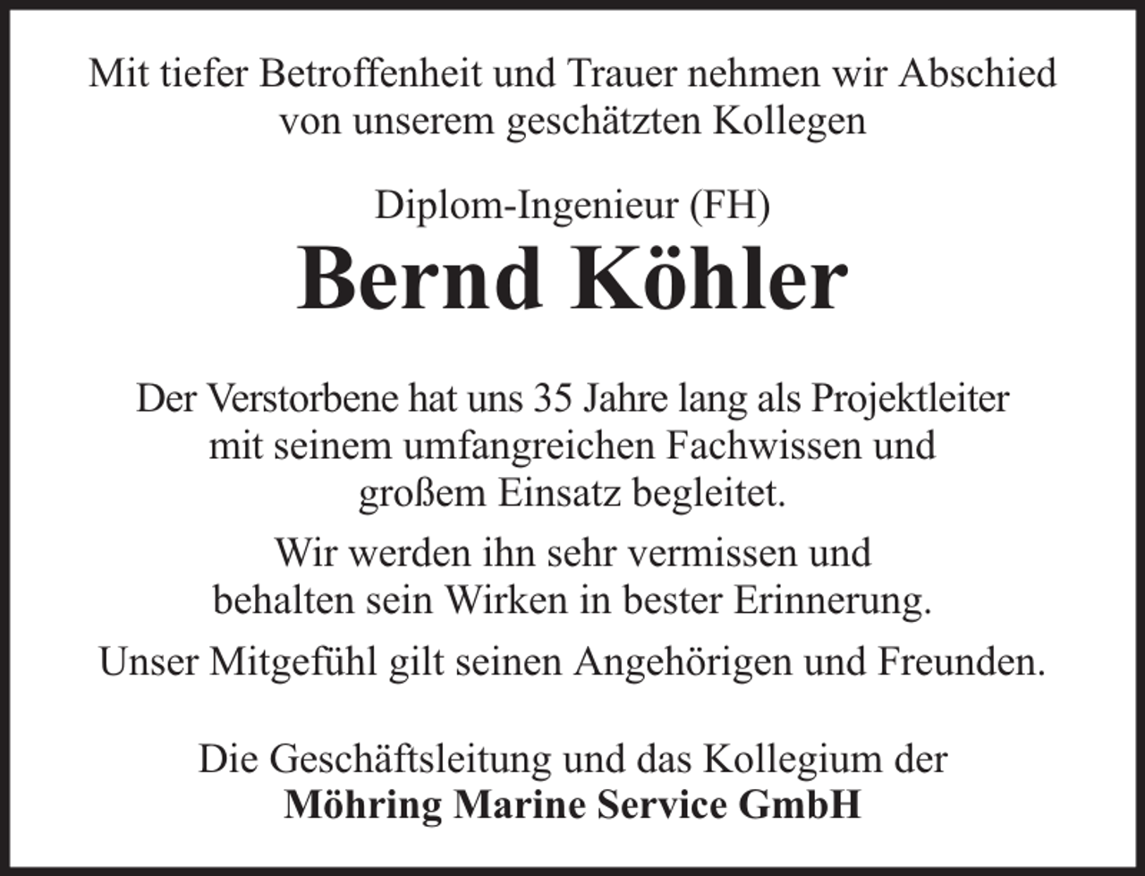 <p>Mit tiefer Betroffenheit und Trauer nehmen wir Abschied<br />von unserem geschätzten Kollegen<br />Diplom-Ingenieur (FH)</p><p>Bernd Köhler<br />Der Verstorbene hat uns 35 Jahre lang als Projektleiter<br />mit seinem umfangreichen Fachwissen und<br />großem Einsatz begleitet.<br />Wir werden ihn sehr vermissen und<br />behalten sein Wirken in bester Erinnerung.<br />Unser Mitgefühl gilt seinen Angehörigen und Freunden.<br />Die Geschäftsleitung und das Kollegium der<br />Möhring Marine Service GmbH</p>