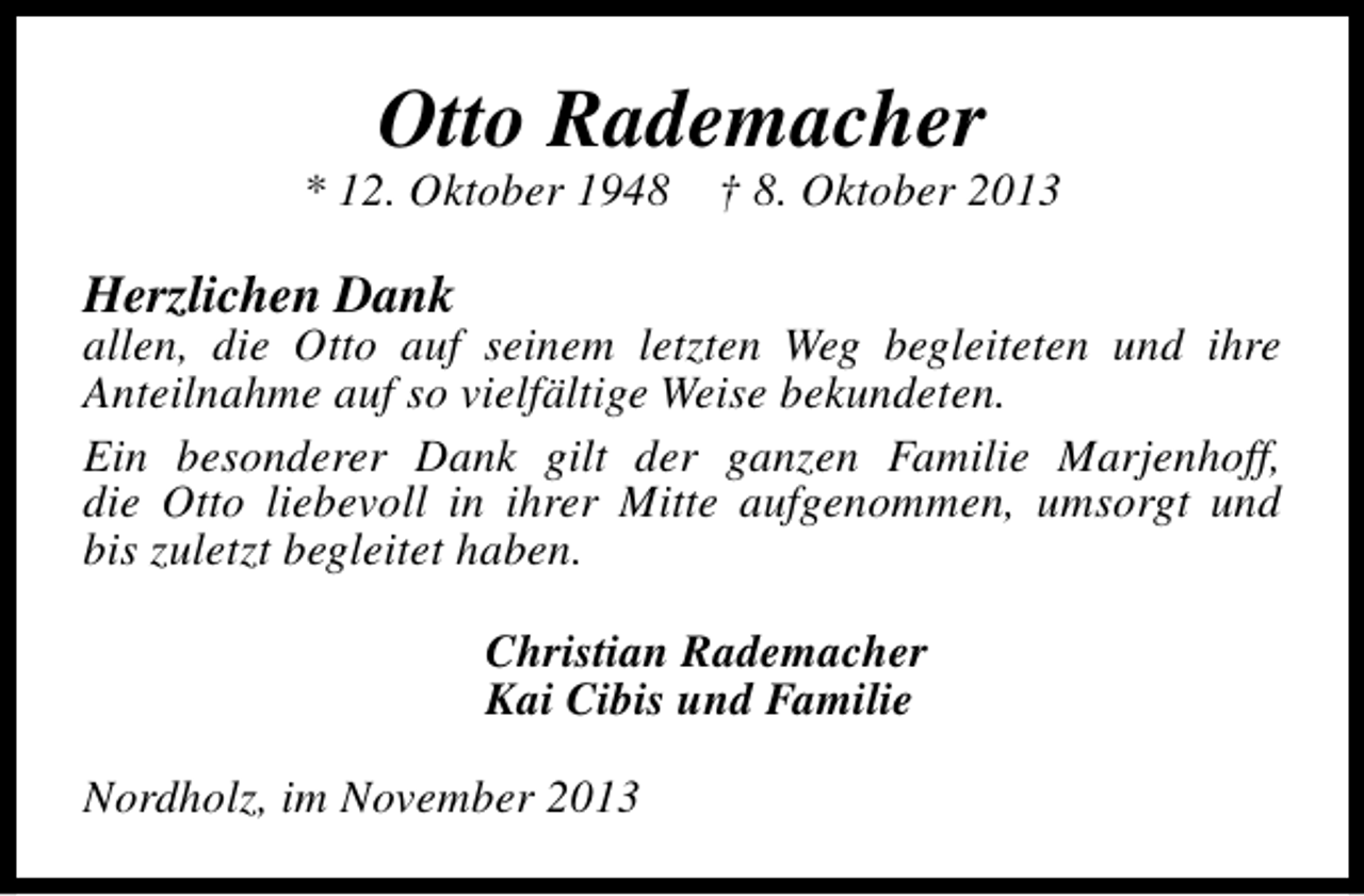 <p>Otto Rademacher</p><p>* 12. Oktober 1948</p><p>† 8. Oktober 2013</p><p>Herzlichen Dank</p><p>allen, die Otto auf seinem letzten Weg begleiteten und ihre<br />Anteilnahme auf so vielfältige Weise bekundeten.<br />Ein besonderer Dank gilt der ganzen Familie Marjenhoff,<br />die Otto liebevoll in ihrer Mitte aufgenommen, umsorgt und<br />bis zuletzt begleitet haben.<br />Christian Rademacher<br />Kai Cibis und Familie</p><p>Nordholz, im November 2013</p>