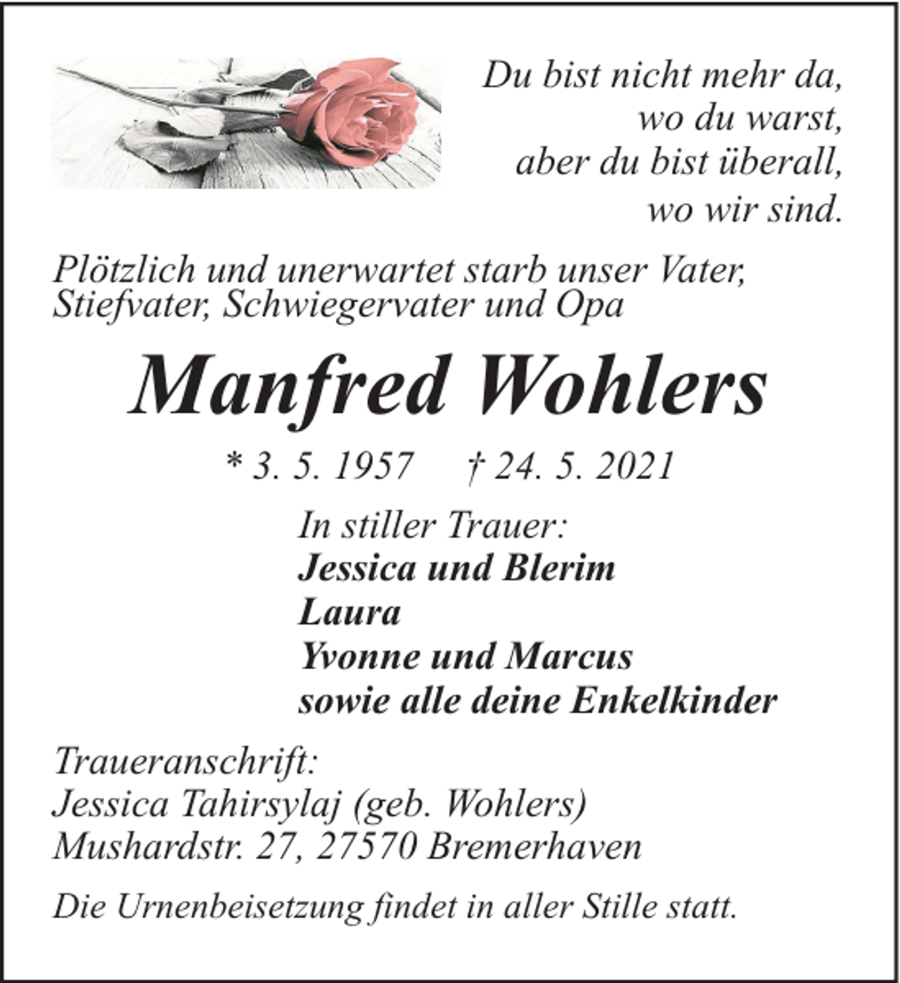 <p>Du bist nicht mehr da,<br />wo du warst,<br />aber du bist überall,<br />wo wir sind.<br />Plötzlich und unerwartet starb unser Vater,<br />Stiefvater, Schwiegervater und Opa</p><p>Manfred Wohlers</p><p>* 3. 5. 1957 † 24. 5. 2021<br />In stiller Trauer:<br />Jessica und Blerim<br />Laura<br />Yvonne und Marcus<br />sowie alle deine Enkelkinder<br />Traueranschrift:<br />Jessica Tahirsylaj (geb. Wohlers)<br />Mushardstr. 27, 27570 Bremerhaven<br />Die Urnenbeisetzung findet in aller Stille statt.</p>