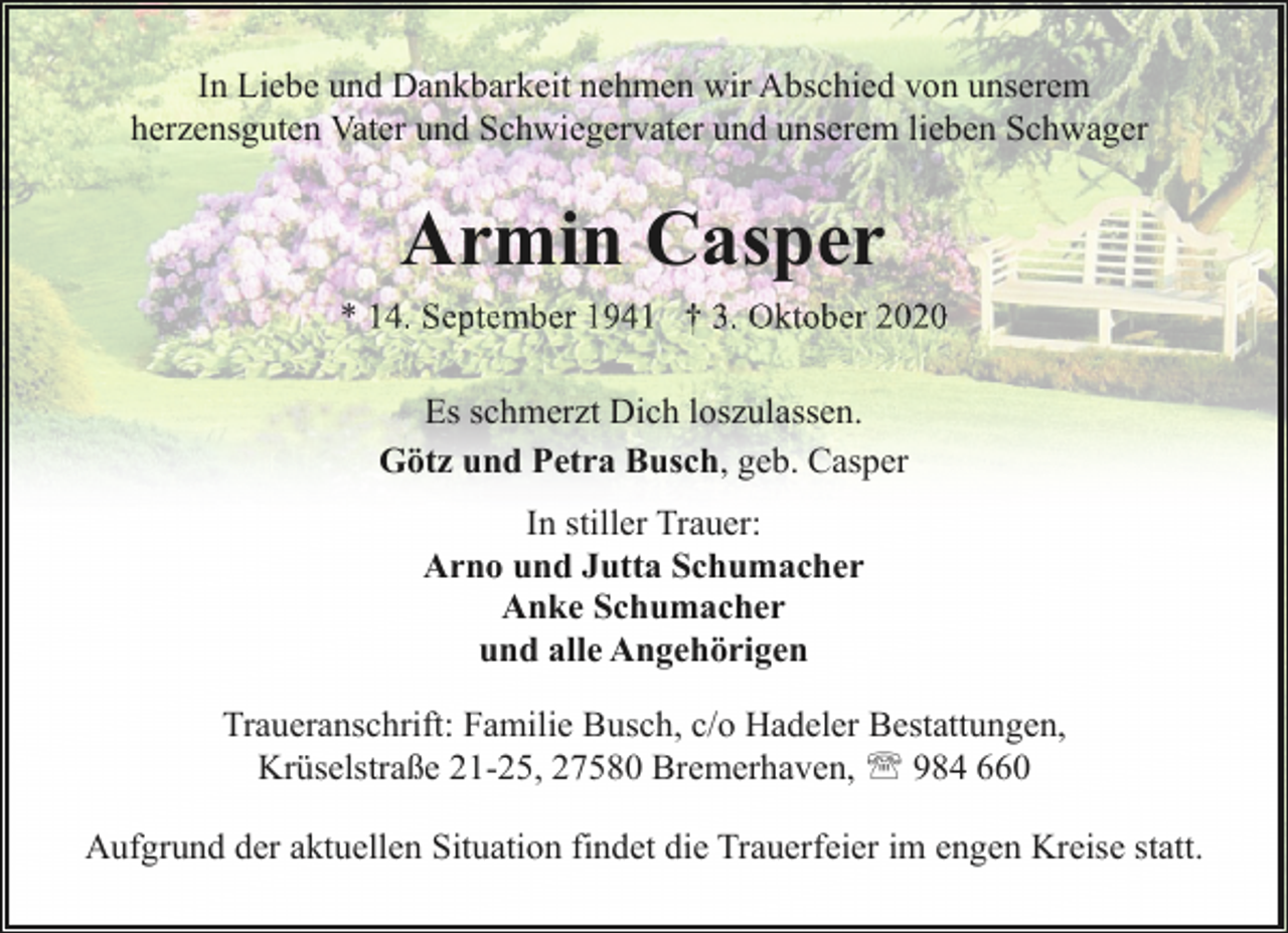 <p>In Liebe und Dankbarkeit nehmen wir Abschied von unserem<br />herzensguten Vater und Schwiegervater und unserem lieben Schwager</p><p>Armin Casper<br />* 14. September 1941 † 3. Oktober 2020<br />Es schmerzt Dich loszulassen.<br />Götz und Petra Busch, geb. Casper<br />In stiller Trauer:<br />Arno und Jutta Schumacher<br />Anke Schumacher<br />und alle Angehörigen<br />Traueranschrift: Familie Busch, c/o Hadeler Bestattungen,<br />Krüselstraße 21-25, 27580 Bremerhaven, ' 984 660<br />Aufgrund der aktuellen Situation findet die Trauerfeier im engen Kreise statt.</p>