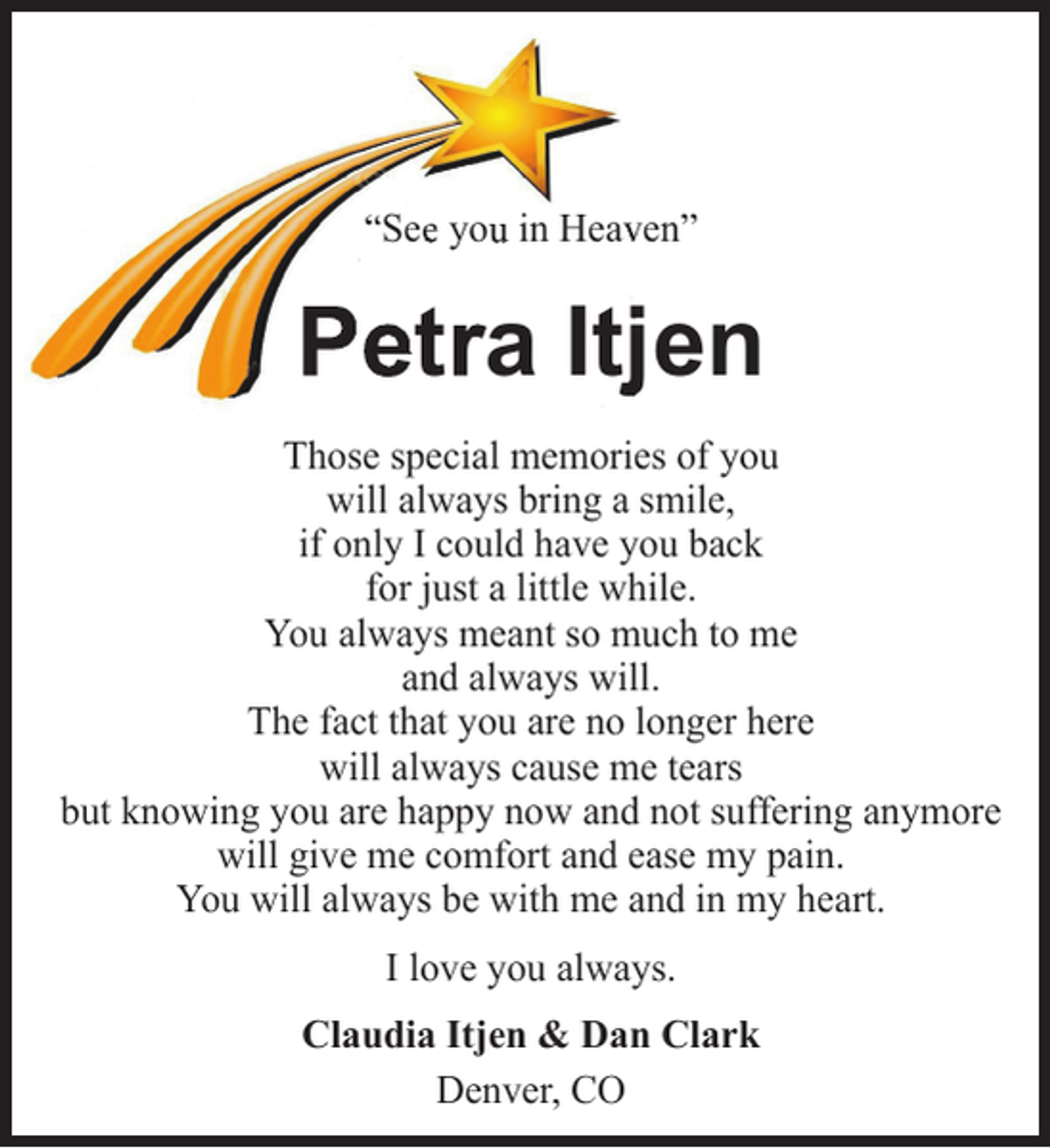 <p>“See you in Heavvenˮ</p><p>Petra Itjjen<br />Those special memories of you<br />will always bring a smile,<br />if only I could have you back<br />for just a little while.<br />You always meant so much to me<br />and always will.<br />The fact that you are no longer here<br />will always cause me tears<br />but knowing you are happy now and not suffering anymore<br />will give me comfort and ease my pain.<br />You will always be with me and in my heart.<br />I love you always.<br />Claudia Itjen &amp; Dan Clark<br />Denver, CO</p>