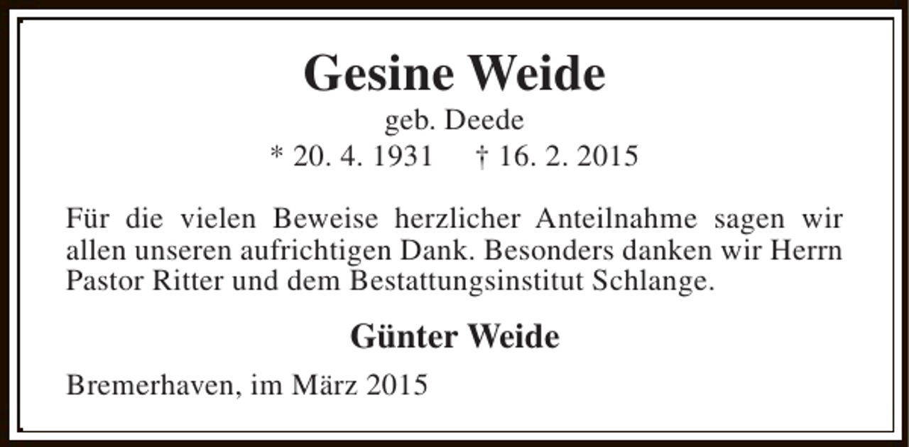 <p>Gesine Weide</p><p>geb. Deede<br />* 20. 4. 1931 † 16. 2. 2015<br />Für die vielen Beweise herzlicher Anteilnahme sagen wir<br />allen unseren aufrichtigen Dank. Besonders danken wir Herrn<br />Pastor Ritter und dem Bestattungsinstitut Schlange.</p><p>Günter Weide<br />Bremerhaven, im März 2015</p>