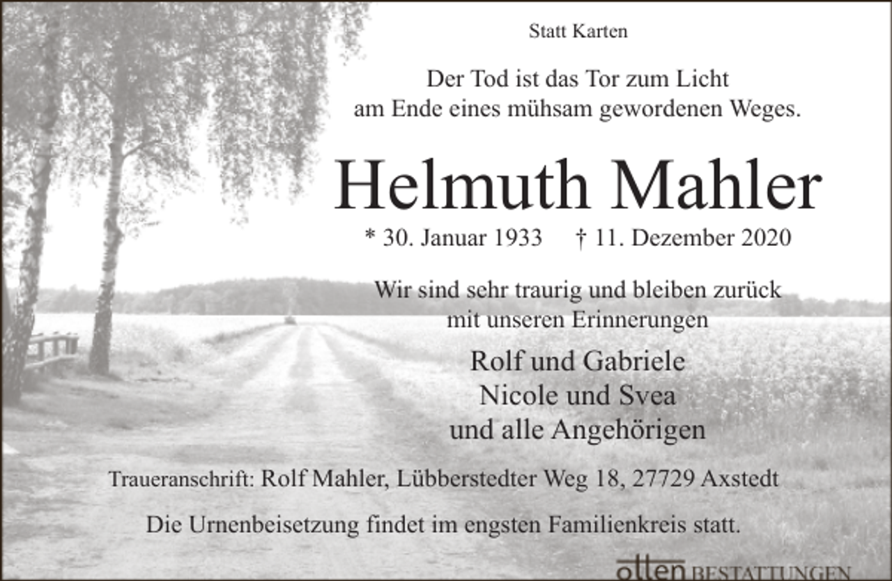 <p>Statt Karten</p><p>Der Tod ist das Tor zum Licht<br />am Ende eines mühsam gewordenen Weges.</p><p>Helmuth Mahler<br />* 30. Januar 1933</p><p>† 11. Dezember 2020</p><p>Wir sind sehr traurig und bleiben zurück<br />mit unseren Erinnerungen</p><p>Rolf und Gabriele<br />Nicole und Svea<br />und alle Angehörigen<br />Traueranschrift: Rolf Mahler, Lübberstedter Weg 18, 27729 Axstedt</p><p>Die Urnenbeisetzung findet im engsten Familienkreis statt.</p>