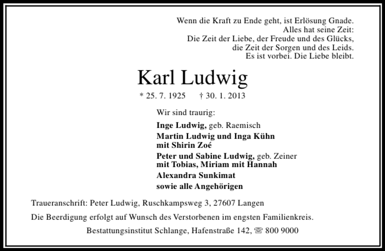 <p>Wenn die Kraft zu Ende geht, ist Erlösung Gnade.<br />Alles hat seine Zeit:<br />Die Zeit der Liebe, der Freude und des Glücks,<br />die Zeit der Sorgen und des Leids.<br />Es ist vorbei. Die Liebe bleibt.</p><p>Karl Ludwig<br />* 25. 7. 1925</p><p>† 30. 1. 2013</p><p>Wir sind traurig:<br />Inge Ludwig, geb. Raemisch<br />Martin Ludwig und Inga Kühn<br />mit Shirin Zoé<br />Peter und Sabine Ludwig, geb. Zeiner<br />mit Tobias, Miriam mit Hannah<br />Alexandra Sunkimat<br />sowie alle Angehörigen<br />Traueranschrift: Peter Ludwig, Ruschkampsweg 3, 27607 Langen<br />Die Beerdigung erfolgt auf Wunsch des Verstorbenen im engsten Familienkreis.<br />Bestattungsinstitut Schlange, Hafenstraße 142, s 800 9000</p>