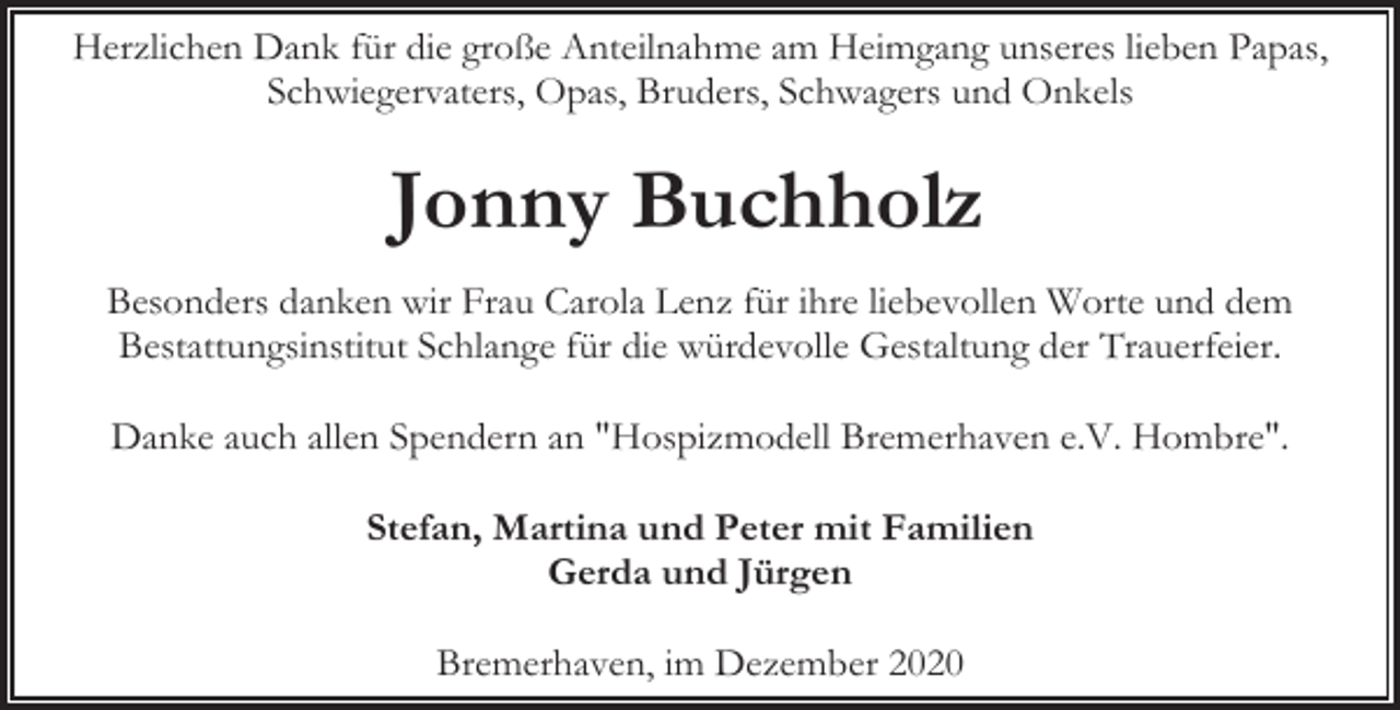 <p>Herzlichen Dank für die große Anteilnahme am Heimgang unseres lieben Papas,<br />Schwiegervaters, Opas, Bruders, Schwagers und Onkels</p><p>Jonny Buchholz<br />Besonders danken wir Frau Carola Lenz für ihre liebevollen Worte und dem<br />Bestattungsinstitut Schlange für die würdevolle Gestaltung der Trauerfeier.<br />Danke auch allen Spendern an "Hospizmodell Bremerhaven e.V. Hombre".<br />Stefan, Martina und Peter mit Familien<br />Gerda und Jürgen<br />Bremerhaven, im Dezember 2020</p>