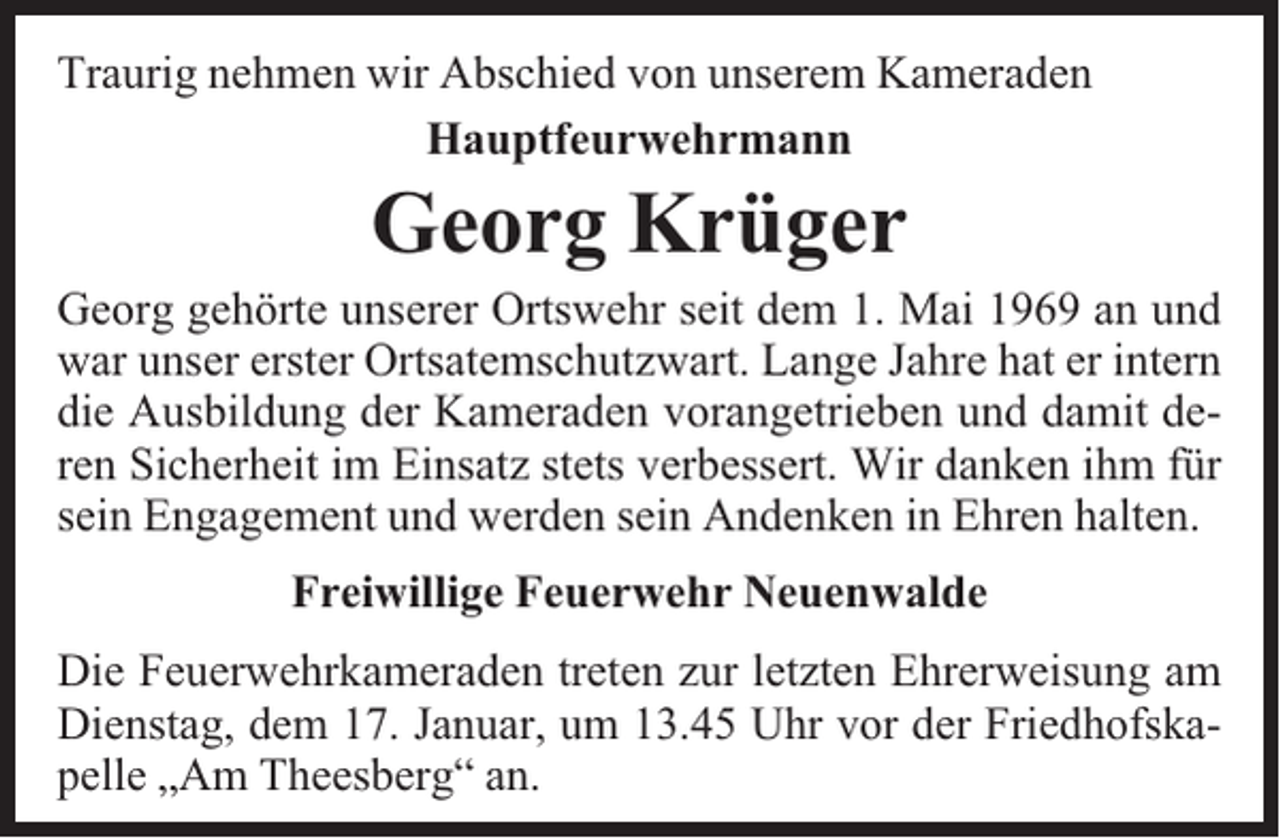 <p>Traurig nehmen wir Abschied von unserem Kameraden<br />Hauptfeurwehrmann</p><p>Georg Krüger</p><p>Georg gehörte unserer Ortswehr seit dem 1. Mai 1969 an und<br />war unser erster Ortsatemschutzwart. Lange Jahre hat er intern<br />die Ausbildung der Kameraden vorangetrieben und damit deren Sicherheit im Einsatz stets verbessert. Wir danken ihm für<br />sein Engagement und werden sein Andenken in Ehren halten.<br />Freiwillige Feuerwehr Neuenwalde<br />Die Feuerwehrkameraden treten zur letzten Ehrerweisung am<br />Dienstag, dem 17. Januar, um 13.45 Uhr vor der Friedhofskapelle „Am Theesberg“ an.</p>
