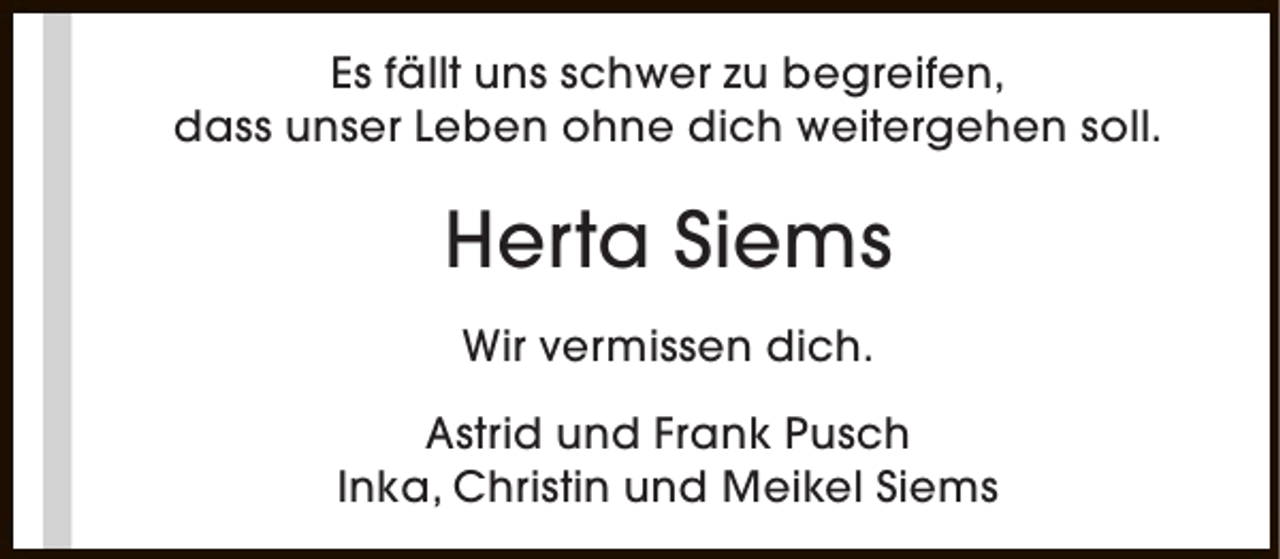 <p>Es fällt uns schwer zu begreifen,<br />dass unser Leben ohne dich weitergehen soll.</p><p>Herta Siems<br />Wir vermissen dich.<br />Astrid und Frank Pusch<br />Inka, Christin und Meikel Siems</p>