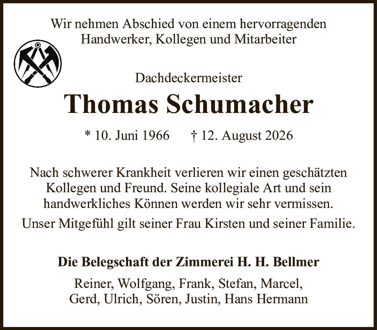 DachdeckermeisterThomas Schumacher* 10. Juni 1966† 12. August 2026Nach schwerer Krankheit verlieren wir einen geschätzten Kollegen und Freund. Seine kollegiale Art und seinhandwerkliches Können werden wir sehr vermissen.Unser Mitgefühl gilt seiner Frau Kirsten und seiner Familie.Die Belegschaft der Zimmerei H. H. BellmerReiner, Wolfgang, Frank, Stefan, Marcel,Gerd, Ulrich, Sören, Justin, Hans HermannWir nehmen Abschied von einem hervorragendenHandwerker, Kollegen und Mitarbeiter