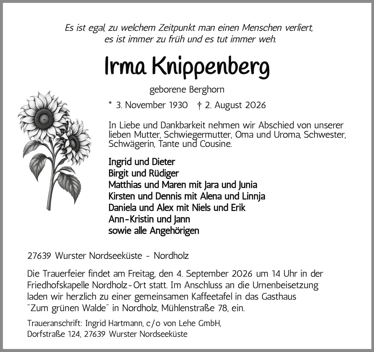 <i>Es ist egal, zu welchem Zeitpunkt man einen Menschen verliert, es ist immer zu früh und es tut immer weh.</i><br><br><strong>Irma Knippenberg</strong><br>geborene Berghorn<br>* 3. November 1930 † 2. August 2026<br><br><p>In Liebe und Dankbarkeit nehmen wir Abschied von unserer lieben Mutter, Schwiegermutter, Oma und Uroma, Schwester, Schwägerin, Tante und Cousine.</p><br><strong>Ingrid und Dieter<br>Birgit und Rüdiger<br>Matthias und Maren mit Jara und Junia<br>Kirsten und Dennis mit Alena und Linnja<br>Daniela und Alex mit Niels und Erik<br>Ann-Kristin und Jann<br>sowie alle Angehörigen</strong><br><br>27639 Wurster Nordseeküste - Nordholz<br><br><p>Die Trauerfeier findet am Freitag, den 4. September 2026 um 14 Uhr in der Friedhofskapelle Nordholz-Ort statt. Im Anschluss an die Urnenbeisetzung laden wir herzlich zu einer gemeinsamen Kaffeetafel in das Gasthaus "Zum grünen Walde" in Nordholz, Mühlenstraße 78, ein.</p><br><p>Traueranschrift: Ingrid Hartmann, c/o von Lehe GmbH, Dorfstraße 124, 27639 Wurster Nordseeküste</p>