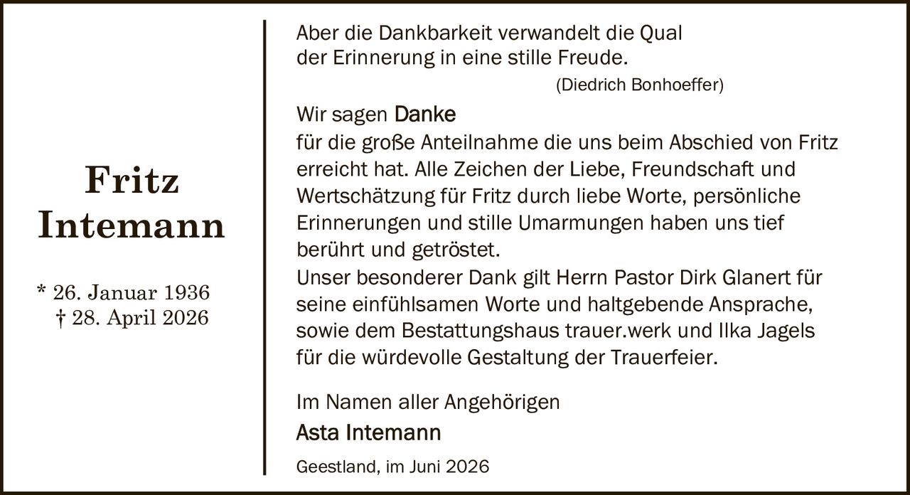 <p>Aber die Dankbarkeit verwandelt die Qual der Erinnerung in eine stille Freude.</p>
<p><i>(Diedrich Bonhoeffer)</i></p>
<p>Wir sagen <strong>Danke</strong><br>
für die große Anteilnahme die uns beim Abschied von Fritz erreicht hat. Alle Zeichen der Liebe, Freundschaft und Wertschätzung für Fritz durch liebe Worte, persönliche Erinnerungen und stille Umarmungen haben uns tief berührt und getröstet.</p>
<p>Unser besonderer Dank gilt Herrn Pastor Dirk Glanert für seine einfühlsamen Worte und haltgebende Ansprache, sowie dem Bestattungshaus trauer.werk und Ilka Jagels für die würdevolle Gestaltung der Trauerfeier.</p>
<p>Im Namen aller Angehörigen<br>
<strong>Asta Intemann</strong></p>
<p>Geestland, im Juni 2026</p>
<p>* 26. Januar 1936<br>
† 28. April 2026</p>
